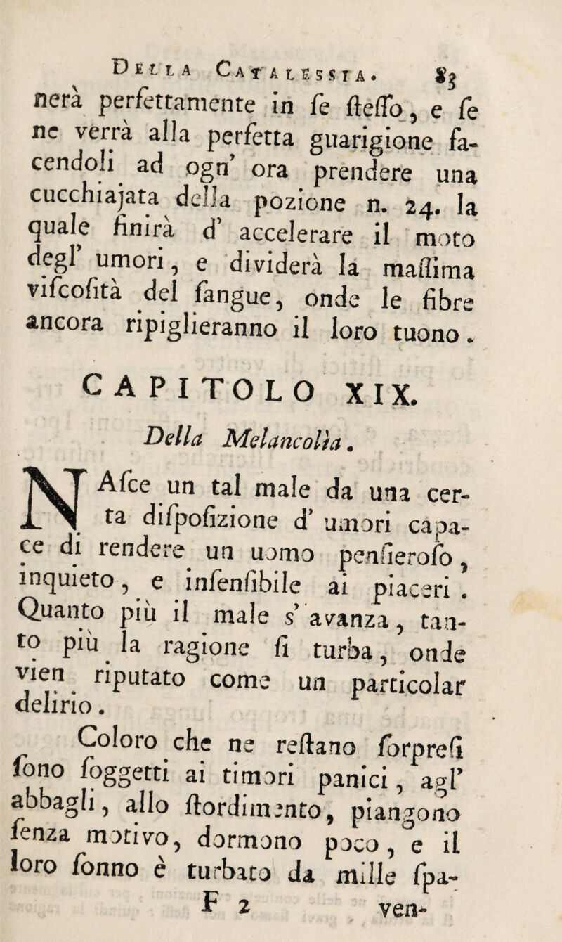 D E t L A C A r A t E S S r A . Sg nera perfettamente in fe ftefìo, e fe ne verrà alla perfetta guarigione fa¬ cendoli ad ogn’ ora prendere una cucchiaiata della pozione n. 24. la quale finirà d’ accelerare il moto degl umori, e dividerà la mallima vifcofità del langue, onde le fibre ancora ripiglieranno il loro tuono. CAPITOLO XIX. N Della Melane olì a. Alce un tal male da una cer- _ difipofizione d’ umori capa¬ ce di 1 en de re un uomo penfierofb , inquieto , . e infallibile ai piaceri . Quanto più il male s avanza , tan¬ to più la ragione fi turba, onde Ve.?. riPLltat° come un particolar delirio. Coloro che ne reftano forprefi fono Paggetti ai ti mori panici, agl’ aobagh, allo ftordimmto, piangono lenza motivo, dormono poco, e il loro fonno è turbato da mille fpa-