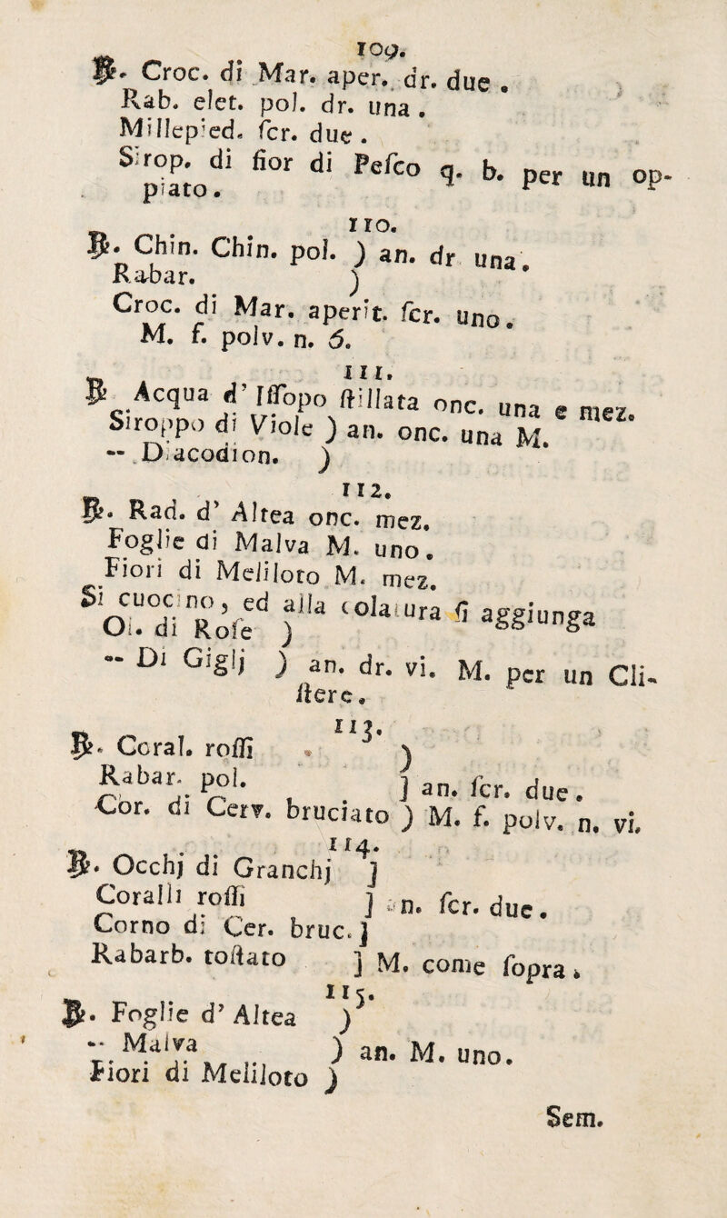 . ï°a. P* Croc, dì Mar. a per., dr. due „ Rab. eîet. poi. dr. una . Millepiedi fer. due . Sirop^d! fior di Pefco q. b. per un op- . Iî°. p. Chm. Chin. poi. ) an. dr una. Rabar. ) Croc, di Mar. aperît. fer. uno. M. f. poiv. n. (5. ili & Acqua d’ uopo onc. una e ^ Siroppo di Viole ) an. onc. una M. — D acodion. ) , ÏÏ2. 5». Rad. d'Al rea onc. mez. Foglie di Malva M. uno’. Fioi i di Meli loto M« mez. o . di Rote ) S aS§,unga Di Gigli ) an. dr. vi. M. per un Gli- «ere. « ïi?. Ifc* Goral, rodi • \ Rabar- poi, jan.fcr. due. Cor- dl Ce^- baciato ) M. f. poiv. n. vi, ir 4. Occhj di Granchi ] Coralh reffi ] an. fcr. due. Corno d: Cer. bruc. ] Rabarb. rodato ] M. come fopra> Foglie d’ Aitea ) an. M. uno. Fiori di Meliioto ) Sem.