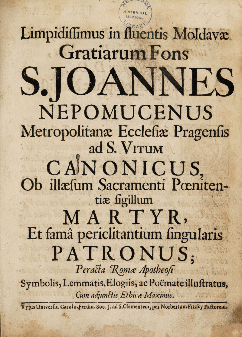 Limpidiflimus in GratiaruL S.JO ANNES NEPOMUCENUS Metropolitana: Ecclefiae Pragenfis adS. Vitum caInonicus, Ob illaefum Sacramenti Poeniten- tise figillum MARTYR, Et fama periclitantium lingularis PATRONUS; PeraBa Porrue Apotheoji Symbolis, Lemmatis,Elogiis, ac Poemate illuftratus, Cum adjunEUs Ethica Maximis. T ypis Univerfit, Carolo^erdin. Soe. J. ad S.Clementem, per Norbcxtum Fitzky Faftoxcm»