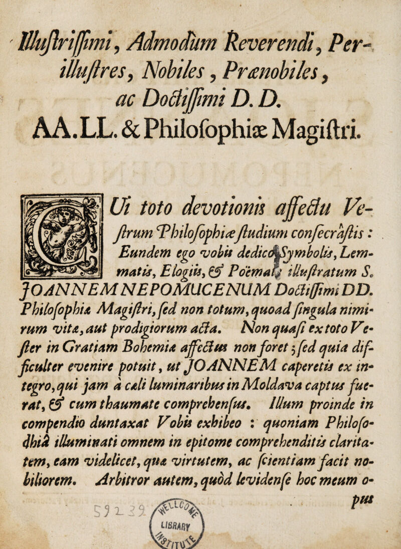 ' lllujlriffiml ? Admodum Ueverendi9 Per- illujtres, Nobiles, Prmobiles, ac Dodijjimi D. D, AA. LL. & Philofophix Magiftri. Ui toto devotionis affeftu Ve- Jlrum <rPhiloJophi(€f ludium confecrajlis: Eundem ego vobis dedic(^fiymbolis, Lem¬ matis, Elogiis, & Poimatf illuftratum S. JOANNEM NEPOMUCENUM Dolhfftmi DD. Philofophia Magiftri, fed non totum, quoadfingula nimi- rum vita, aut prodigiorum affa. Non qua fi ex toto Ve- fler in Cratiam Bohemia ajfectm non foret 5 fed mia dif¬ ficulter evenire potuit, ut jOANNEM caperetis ex in¬ tegro, qui jam d cali luminaribus in Moldava captus fue¬ rat, d> cum thaumate comprehenfus. Illum proinde in compendio duntaxat Vobis exhibeo : quoniam Philofo- dhik illuminati omnem in epitome comprehenditis clarita¬ tem, eam videlicet, qua virtutem, ac frient iamfacit no¬ biliorem. Arbitror autem, quod levidenfe hoc meum 0-