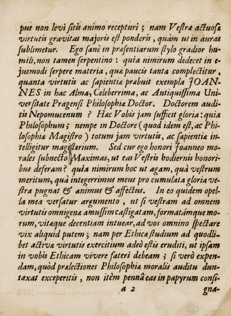 »5« /tfw animo recepturi; Veflra aifuofi virtutis gravitas majoris eft ponderis, «/“ /« 4«^ fubhmetur. Ego (ane in prafentiarum [iylo gradior hu¬ mili, non tamen ferpentino : <p/<3 nimirum dedecet in e- jusmodi ferpere materia, qm paucis tanta complebitur, quanta vir tutu ac (apientia prabuit exempla JO AN¬ ISI ES in hac Alma, Celeberrima, ac Antiquijjima Uni- verfitate Pragenfi Philofophia Dobor. Dofiorem audi¬ tis Nepomucenum ? Hac Vobis jam [uffictt gloria: quia Phtlofophum ; nempe m Dottore ( quod idem efl, ac Phi¬ losophia Magiflro ) totum jam virtutis, ac fapientia in- telhgitur magifitrium. Sed cur ego honori Joanneo mo¬ rales fubnefiomiaximas-, ut easVe/lris hodiernis honori¬ bus deferam ? quia nimirum hoc ut agam, qua veftrum meritum, qua integerrimus meus pro cumulata gloria ve- (Ira pugnat & animus & ajfebus. In eo quidem opel¬ la mea ver fatur argumento , ut fi veflram ad omnem virtutis omnigena amujjim cafligatam,formatamque mo¬ rum, vitaque decentiam intuear, ad vos omnino jf e Stare vix aliquid putem j nam per Ethica (ludium ad quodli¬ bet aftiva virtutis exercitium adeo efl is eruditi, ut ipfam in vobis Ethicam vivere fateri debeam ; fi verd expen¬ dam, quod praleci tones Philofophia moralis auditu dun- taxat exceperitis, non itim penna eas in papyrum confi¬ si z gna-