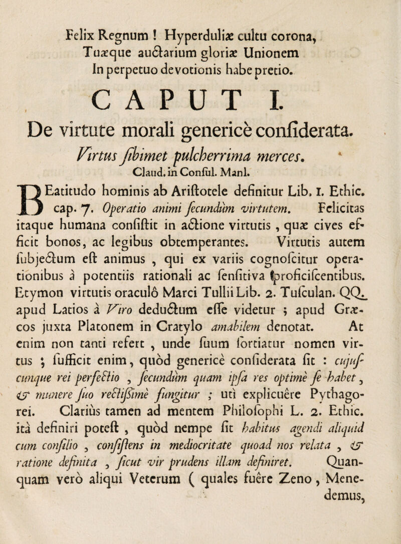 Felix Regnum ! Hyperduliae cultu corona, Tuxque au&arium gloris Unionem In perpetuo devotionis habe pretio. CAPUT I. De virtute morali generice confiderata. Virtus Jibimet pulcherrima merces. Claud. in Conful. Mani. BEatitudo hominis ab Ariftotele definitur Lib, I. Ethic. cap. 7. Operatio animi Jecundum virtutem. Felicitas itaque humana confiftit in a£tione virtutis, quae cives ef¬ ficit bonos, ac legibus obtemperantes. Virtutis autem fubje&um eft animus , qui ex variis cognolcitur opera¬ tionibus a potentiis rationali ac lenfitiva tproficilcentibus. Etymon virtutis oraculb Marci Tullii Lib. 2. Tulculan. QQ^ apud Latios a Viro deducum efie videtur ; apud Grae¬ cos juxta Platonem in Cratylo amabilem denotat. At enim non tanti refert , unde fuum lortiatur nomen vir¬ tus \ lufficit enim, quod generice confiderata fit : cujuf cunque rei perfeSlio , Jecundum quam ipfa res optime fe habet, munere Juo recljsime fungitur ; uti explicuere Pythago¬ rei. Clarius tamen ad mentem Philofophi L. 2. Ethic. ita definiri poteft , quod nempe fit habitus agendi aliquid cum confilio , confifens in mediocritate quoad nos relata , isr ratione definita , Jicut vir prudens illam definiret. Quan- quam vero aliqui Veterum ( quales fuere Zeno, Mene¬ demus,