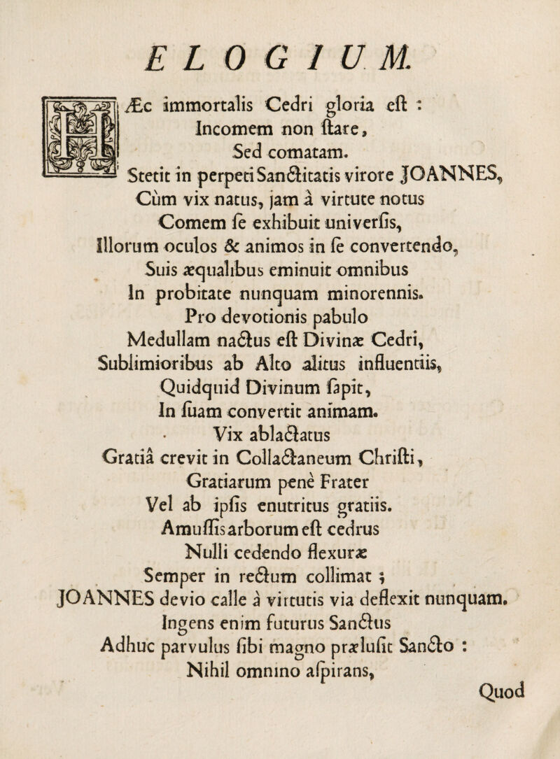 JEc immortalis Cedri gloria eft : Incomem non ftare. Sed comatam. Stetit in perpetiSan&itatis virore JOANNES, Cum vix natus, jam a virtute notus Comem le exhibuit univerfis. Illorum oculos & animos in le convertendo, Suis aequalibus eminuit omnibus In probitate nunquam minorennis. Pro devotionis pabulo Medullam na&us eft Divinae Cedri, Sublimioribus ab Alto alitus influentiis, Quidquid Divinum lapit, In luam convertit animam. Vix abla$atus Gratia crevit in Colla&aneum Chrifti, Gratiarum pene Frater Vel ab ipfis enutritus gratiis. Amuflisarborum eft cedrus Nulli cedendo flexurae Semper in re$um collimat \ JOANNES devio calle a virtutis via deflexit nunquam. Ingens enim futurus San$us Adhuc parvulus fibi magno pralulit San&o : Nihil omnino alpirans, Quod