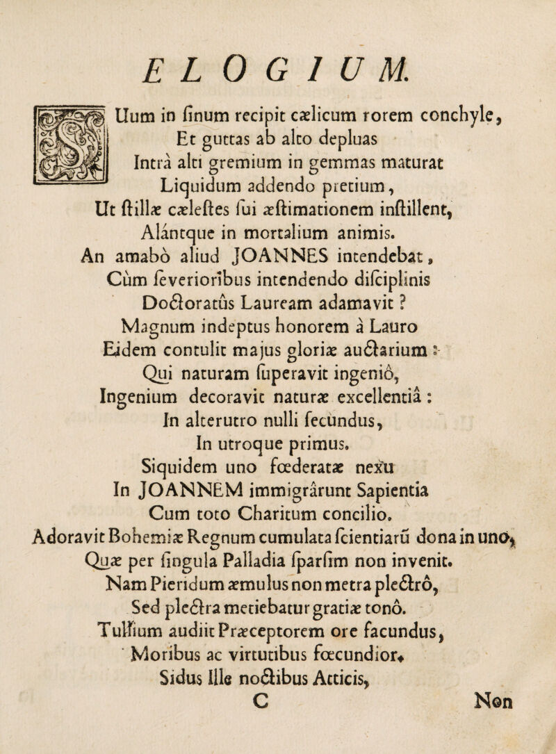 Uum in finum recipit caelicum rorem conchyle, Et guttas ab alto depluas Intra alti gremium in gemmas maturat Liquidum addendo pretium, Ut ftillae caeleftes fui aeftimationem inftillent, Alantque in mortalium animis. An amabo aliud JOANNES intendebat, Cum leverioribus intendendo dilciplinis Dodloratus Lauream adamavit ? Magnum indeptus honorem a Lauro Eidem contulit majus gloriae au£brium Qui naturam fuperavit ingenio, Ingenium decoravit naturae excellentia : In alterutro nulli fecundus, In utroque primus. Siquidem uno foederatae nexu In JOANNEM immigrarunt Sapientia Cum toto Charitum concilio. Adoravit Bohemiae Regnum cumulata fcientiaru dona in uno* Quae per lingula Palladia fparfim non invenit. Nam Piendum aemulus non metra pledlro, Sed pledlra metiebatur gratiae tono. Tullium audiit Praeceptorem ore facundus, Moribus ac virtutibus fcecundior* Sidus ille no&ibus Atticis, C Non