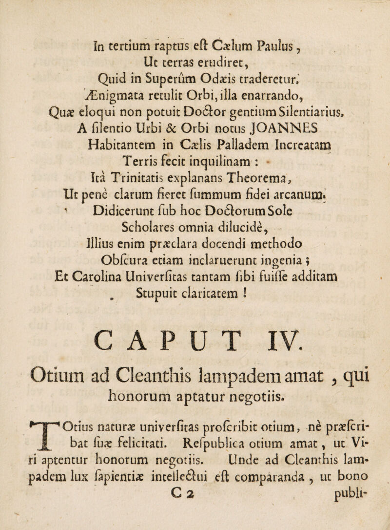 Ut terras erudiret, Quid in Superum Odads traderetur, ./Enigmata retulit Orbi, illa enarrando, Quae eloqui non potuit Do&or gentium Silentiarius, A filentio Urbi & Orbi notus JOANNES Habitantem in Caelis Palladem Increatam Terris fecit inquilinam : Ita Trinitatis explanans Theorema, Ut pene clarum fieret fummum fidei arcanum» ' Didicerunt fub hoc Dodlorum Sole Scholares omnia dilucide, Illius enim praeclara docendi methodo Obfcura etiam inclaruerunt ingenia ; Et Carolina Univerfitas tantam fibi fuifle additam Stupuit claritatem ! CAPUT IV. Otium ad Cleanthis lampadem amat , qui honorum aptatur negotiis. TOtius naturae univerfitas profcribit otium, ne praelcri- bat fux felicitati. Refpublica otium amat, ut Vi¬ ri aptentur honorum negotiis. Unde ad Cleanthis lam¬ padem lux lapiendae intelledhii eft comparanda , ut bono C 2 publi-