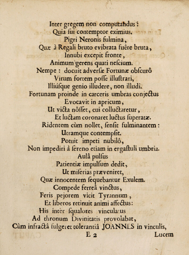 Quia fui contemptor eximius. Pigri Neronis fulmina. Qua: a Regali bruto evibrata fuere bruta, Innubi excepit fronte, Animum gerens quati nefcium. Nempe : docuit adverfe Fortunae obfcuro Virum fortem poffe illuftrari, llliufque genio illudere, non illudi. Fortunam proinde in carceris umbras conjedlus Evocavit in apricum. Ut vidla nollet, cui collucaretur. Et ludiam coronaret ludius fuperatae. Ridentem cum nollet, lenfit fulminantem: Utramque contempfit. Potuit impeti nubilo. Non impediri a fereno etiam in ergaftuli umbria. Aula pulfus Patientiae impulfum dedit, Ut miferias praeveniret, . Quae innocentem fequebantur Exulem. Compede ferrea vindlus, Feris pejorem vicit Tyrannum , Et liberos retinuit animi affedlus: His inter fqualores vinculatus , Ad thronum Divinitatis provolabat, Cum infradla fulgeret tolerantia JOANNLS in vinculis, E 2 Lucem