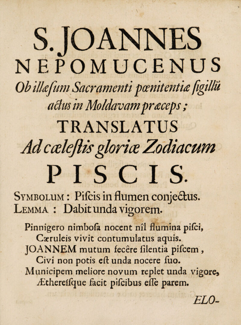 NEPOMUCENUS Ob ilkfumSacramenti poenitentia figillu actm in Moldavampraceps ; TRANSLATUS Ad cceleflis gloriae Zodiacum PISCIS. Symbolum : Pileis in flumen conje&us. Lemma : Dabit unda vigorem. Pinnigero nimbola nocent nil flumina pifei. Caeruleis vivit contumulatus aquis. JOANNEM mutum fecere filentia pifcem, Civi non potis efl: unda nocere fuo. Municipem meliore novum replet unda vigore9 iEthereffque facit pifeibus efle parem. ELO-