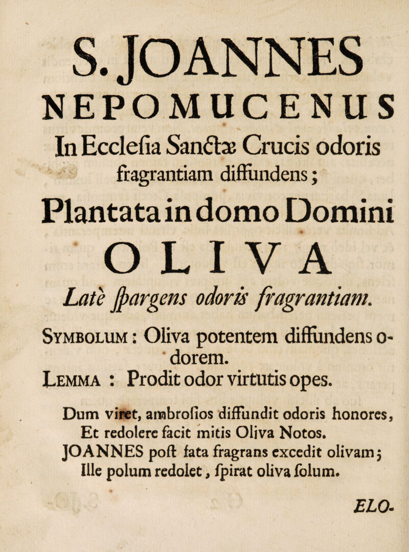 NEPOMUCENUS In Ecclefia Santtas Crucis odoris fragrantiam diffundens; Plantata in domo Domini r Symbolum : Oliva potentem diffundens o- dorem. Lemma : Prodit odor virtutis opes. Dum viret, arabrofios diffundit odoris honores, Et redolere facit initis Oliva Notos. JOANNES pofl fata fragrans excedit olivam 5 Ille polum redolet, fpirat oliva folum.
