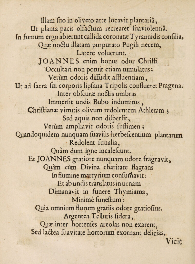 Ut planta pacis olfadtum recrearet fuaviolentia. In fumum ergo abierunt callida coronatae Tyrannidis confilia» Quae no&u illatam purpurato Pugili necem, Latere voluerunt. JOANNES enim bonus odor Chrifti Occultari non potuit etiam tumulatus; Verum odoris diffudit affluentiam. Ut ad facra fui corporis lipfana Tripolis conflueret Pragena. Inter obfcurae no£fis umbras Immerfit undis Bubo indomitus, Chriftiana: virtutis olivum redolentem Athletam ; Sed aquis non difperfit, Verum ampliavit odoris fuffimen; Quandoquidem nunquam fuavius herbefcentium plantarum Redolent funalia, Quam dum igne incalefcunt. Et JOANNES gratiore nunquam odore fragravit, Quam cum Divina charitate flagrans In flumine martyrium confumavit: Et ab undis translatus in urnam Dimanavit in funere Thymiama, Minime funeftum: Quia omnium florum gratiis odore gratiofius. Argentea Telluris fidera, Qua: inter hortenfes areolas non exarent, Sed la&ea fuavitate hortorum exornant delicias. Vicit