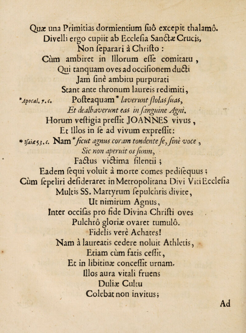 Qux una Primitias dormientium luo excepit thalamo. Divelli ergo cupiit ab Ecclefia San6tae Crucis, Non feparari a Chrifto : Cum ambiret in Illorum efle comitatu , Qui tanquam ovesadoccifionemdu6ti Jam fine ambitu purpurati Stant ante thronum laureis redimiti, *jpocal, r.c. Pofteaquam * laverunt/Iolaifiias, Et dealbaverunt eas in janguine Agni. Horum veftigia preffit JOANNES vivus, Et Illos in (e ad vivum expreflit: * ifaitH.c. Nam *Jicut agnus coram tondentefe,Jine voce , Sic non aperuit os funm, ■ Fa6lus vi&ima filentii ; Eadem (equi voluit a morte comes pediiequus; Cum lepeliri defideraret in Metropolitana Divi Vici Ecclefia Multis SS. Martyrum fepulchris divite, Ut nimirum Agnus, Inter occilas pro fide Divina Chrifti oves Pulchro glorias ovaret tumulo. Fidelis vere Achates! Nam a laureatis cedere noluit Athletis, Etiam cum fatis cedit, Et in libidnas concedit urnam. Illos aura vitali fruens Duliae Cultu Colebat non invitus; / Ad