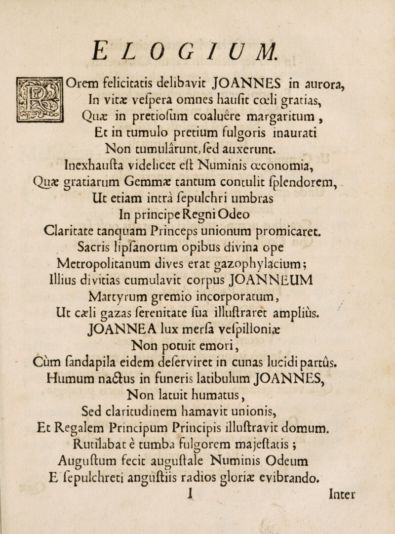 Orem felicitatis delibavit JOANNES in aurora, In vitae velpera omnes haulit coeli gratias, Qu« in pretiolum coaluere margaritum , Et in tumulo pretium fulgoris inaurati Non tumularunt, led auxerunt. Inexhaufta videlicet eft Numinis oeconomia, Quae gratiarum Gemmae tantum contulit Iplendorem, Ut etiam intra fepulchri umbras In principe Regni Odeo Claritate tancjuam Princeps unionum promicaret. Sacris lipfanorum opibus divina ope Metropolitanum dives erat gazophylacium; Illius divitias cumulavit corpus JOANNEUM Martyrum gremio incorporatum, Ut caeli gazas lerenitate lua illuftraret amplius. JOANNEA lux merla velpilloniae Non potuit emori, Cum landapila eidem delerviret in cunas lucidi partus. Humum na&us in funeris latibulum JOANNES, Non latuit humatus, Sed claritudinem hamavit unionis, Et Regalem Principum Principis illuftravit domum. Rutilabat e tumba fulgorem majeftatis; Auguftum fecit auguftale Numinis Odeum E fepulchreti anguftiis radios gloriae evibrando.