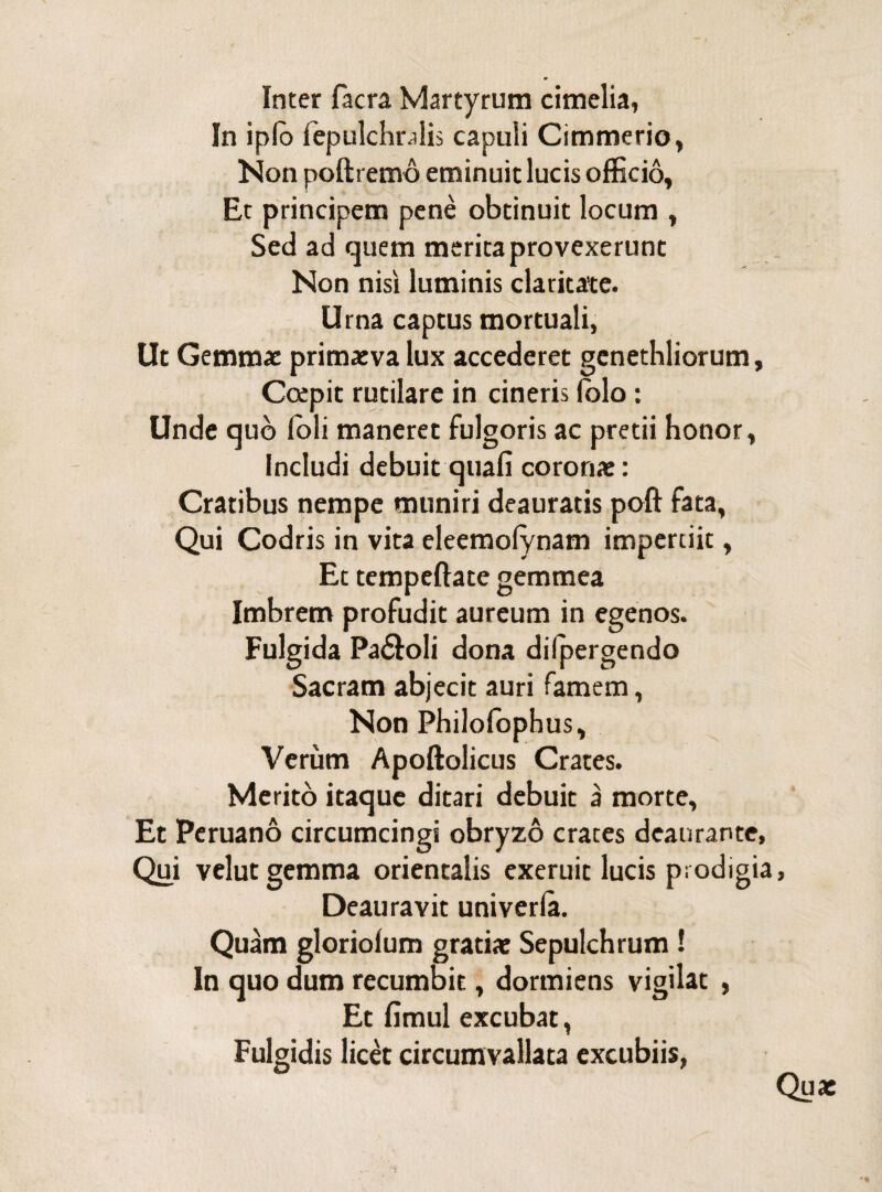 m Inter Iaera Martyrum cimelia, In iplo fepulchralis capuli Cimmerio, Non poftremo eminuit lucis officio. Et principem pene obtinuit locum , Sed ad quem merita provexerunt Non nisi luminis claritate. Urna captus mortuali, Ut Gemmae primaeva lux accederet genethliorum. Coepit rutilare in cineris iolo: Unde quo Ibli maneret fulgoris ac pretii honor, Includi debuit quali coronae: Cratibus nempe muniri deauratis poft fata, Qui Codris in vita eleemofynam impertiit, Ec tempeftate gemmea Imbrem profudit aureum in egenos. Fulgida Pa&oli dona dilpergendo Sacram abjecit auri famem, Non Philofophus, Verum Apoftolicus Crates. Merito itaque ditari debuit a morte, Et Peruano circumcingi obryzo crates deaurante, Qui velut gemma orientalis exeruit lucis prodigia Deauravit univerla. Quam gloriolum gratiae Sepulchrum ! In quo dum recumbit, dormiens vigilat , Et fimul excubat, Fulgidis licet circumvallata excubiis, Qu*