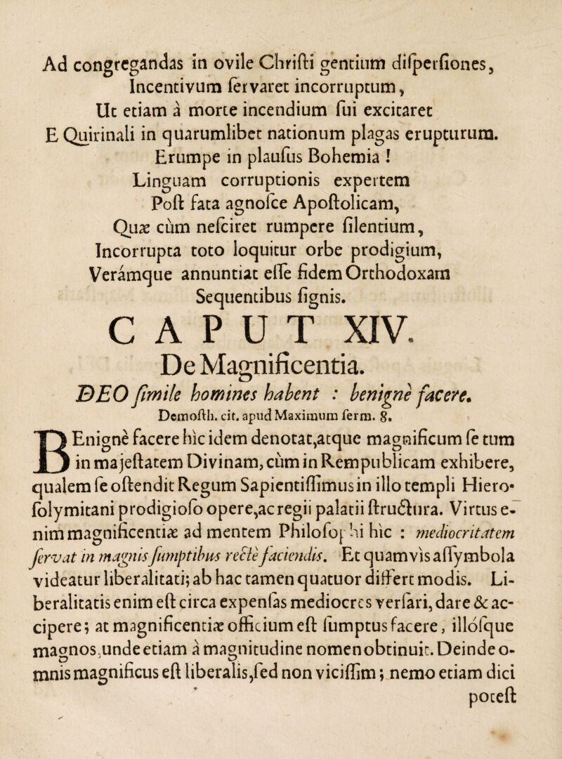 Ad congregandas in ovile Chrifti gentium dilperfiones, Incentivum fervaret incorruptum, Uc etiam a morte incendium fui excitaret E Quirinali in quarumlibet nationum plagas erupturum. Erumpe in plaufus Bohemia ! Linguam corruptionis expertem Poft fata agnolce Apoftolicam, Quae cum nefeiret rumpere filentium, Incorrupta toto loquitur orbe prodigium, Veramque annuntiat efle fidem Orthodoxam Sequentibus fignis. CAPUT XIV. De Magnificentia. BEO fimile homines habent : benigne facere. Detnofth. cit. apud Maximum ferm. 8. BEnigne facere hic idem denotat,atque magnificum (e tum in majeftatem Divinam, cum in Rempublicam exhibere, qualem fe oftendit Regum Sapientifiimus in illo templi Hiero* lolymitani prodigiolo opere,ac regii palatii ftru&ura. Virtus e- nim magnificentiae ad mentem Philofop hi hic : mediocritatem fervat in magnisfumptibus recte faciendis. Et quamvis aftymbola videatur liberalitati; ab hac tamen quatuor differt modis. Li- beralitatis enim eft circa expenlas mediocres veriari, dare & ac¬ cipere; at magnificentiae officium eft fumptus facere, illofque magnos.unde etiam a magnitudine nomenobtinuit. Deinde o- mnis magnificus eft liberalis,fed non viciffim; nemo etiam dici , ’ - poceft