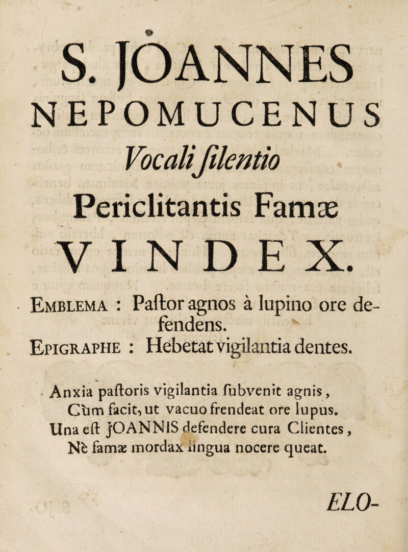 NEPOMUCENUS Vocalifilentio Periclitantis Famas VINDEX. - r~ Emblema : Pallor agnos a lupino ore de¬ fendens. Epigraphe : Hebetat vigilantia dentes. «»> - Anxia palloris vigilantia fubvenit agnis, Gbm facit, ut vacuo frendeat ore lupus. Unaeft jOANNISdefendere cura Clientes, Ne famae mordax lingua nocere queat. ELO-