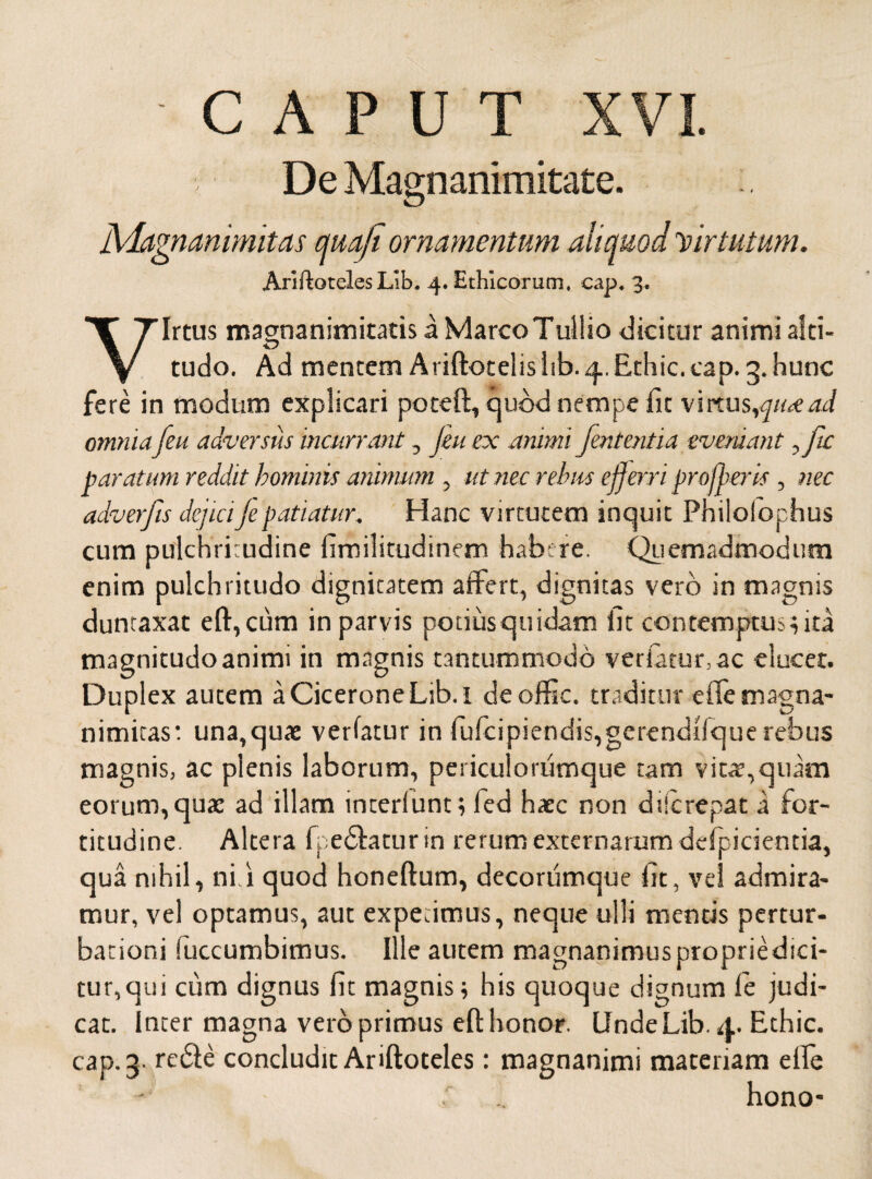 -CAPUT XVI. De Magnanimitate. Magnanimitas quoji ornamentum aliquod Virtutum. AriftotelesLib, 4. Ethicorum, cap. 3. Virtus magnanimitatis a Marco Tullio dicitur animi alti¬ tudo. Ad mentem AriftotelisItb. 4.Ethic. cap. 3.hunc fere in modum explicari poteft, quod nempe fit virtus,qu<ead omnia [eu adversus incurrant, jeu ex animi fententia eveniant,fic paratum reddit hominis animum , ut nec rebus efferri profferis , nec adverfis dejiciJepatiatur. Hanc virtutem inquit Philolophus cum pulchritudine firailitudinem habere. Quemadmodum enim pulchritudo dignitatem affert, dignitas vero in magnis duntaxat eft,cum in parvis potius quidam fit contemptus, ita magnitudo animi in magnis tantummodo vetiatur, ac elucet. Duplex autem a Cicerone Lib. l deoffic. traditur effe magna¬ nimitas: una,quae verfatur in fufcipiendis,gerendlfquerebus magnis, ac plenis laborum, periculorumque tam vitat,quam eorum, quae ad illam interlunt; fed haec non dderepat a for¬ titudine. Altera fpedlatur in rerum externarum deipicientia, qua nihil, ni i quod honeftum, decorumque fit, vel admira¬ mur, vel optamus, aut expetimus, neque ulli mentis pertur¬ bationi Succumbimus. Ille autem magnanimuspropriedici- tur,qui cum dignus fit magnis; his quoque dignum fe judi¬ cat. Inter magna vero primus eft honor. UndeLib.4. Ethic. cap. 3. redie concludit Ariftoteles: magnanimi materiam elfe hono-