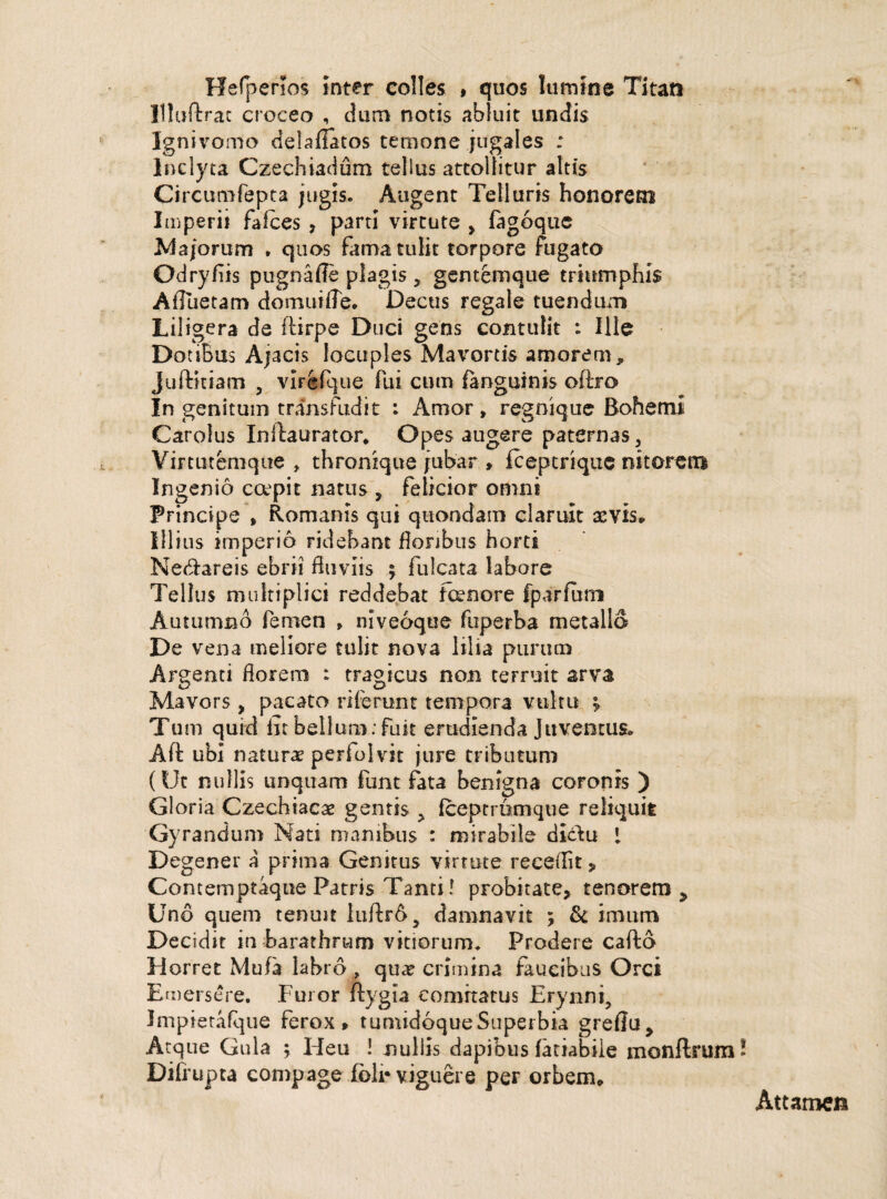 Hefperios inter colles , quos lumine Titan Uluftrac croceo , dum notis abluit undis Ignivomo delaflatos temone jugales : Inclyta Czechiadum tellus attollitur altis Circumfepta jugis. Augent Telluris honorem Imperii falces , parti virtute > fagoque Majorum . quos fama tulit torpore fugato Odryfiis pugnaffe plagis , gentemque triumphis Afllietam domuifle. Decus regale tuendum Liligera de ftirpe Duci gens contulit : Ille Dotibus Ajacis locuples Mavortis amorem, Juftkiam , virefque fui cum (anguinis oftro In genitum transfudit : Amor, regnique Bohemi Carolus Inllaurator* Opes augere paternas, Virtutemque , thronique jubar , fceptrique nitorem Ingenio ccepit natus , felicior omni Principe , Romanis qui quondam claruit aevis. Illius imperio ridebant floribus horti Ne&areis ebrii fluviis ; fulcata labore Tellus multiplici reddebat tenore fparfum Autumno femen > niveoque fuperba metallo De vena meliore tulit nova lilia purum Argenti florem : tragicus non terruit arva Mavors , pacato riferunt tempora vultu ; Tum quid iit bellum: fuit erudienda Juventus» Aft ubi naturae periolvit jure tributum (Ut nullis unquam funt fata benigna coronis ) Gloria Czechiacae gentis > fceptrumque reliquit Gyrandum Nati manibus : mirabile dicte I Degener a prima Genitus virtute recefllt „ Contemptaque Patris Tanti! probitate, tenorem , Uno quem tenuit luftrdj damnavit ; & imum Decidit in barathrum vitiorum. Prodere cafto Horret Mula labro , quae crimina faucibus Orci Emersere. Furor ftygla comitatus Erynni, Impierafque ferox» tumidoque Superbia greflu. Atque Gula ; Heu ! nullis dapibus iatiabile monftrum Difrupta compage (oli* viguere per orbem.