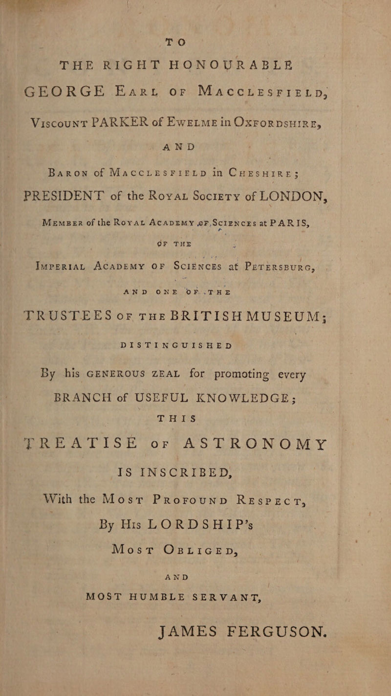 THe THE RIGHT HONOURABLE GEORGE Eart or MAccLeEsrFieELp, Viscount PARKER of EwELmME in OxrorpsuiRE, AND Baron of MaccLesFIELD in CHESHIRE; PRESIDENT of the Royat Society of LONDON, Memeer of the Rovat AcapEemy oFf.ScIENcEs at PARIS, OF THE ImpertAL ACADEMY OF ScIENCES at PETERSBURG, AND ONE ‘ba THE TRUSTEES or roe BRITISH MUSEUM; Di SPIer NCryOr) SiH Rip By his GENEROUS ZEAL for promoting every BRANCH of USEFUL KNOWLEDGE; a Hrs fees Lis’ orf AS TRONOMY IS INSCRIBED, With the Most Prorounp REspeEcT, | By His LORDSHIP’s Most OBLIGED, AND MOST HUMBLE SERVANT, JAMES FERGUSON.