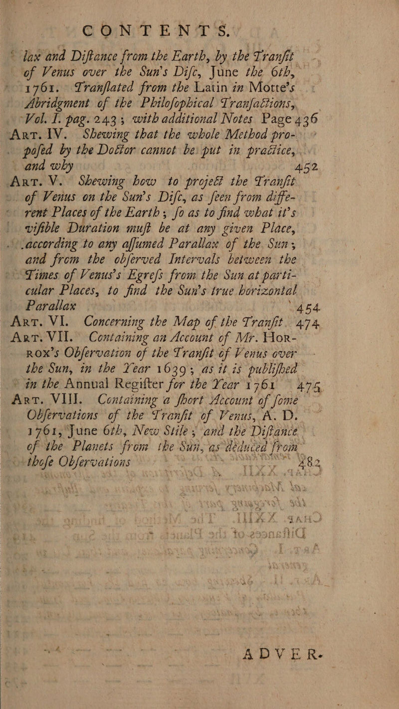 CONTENTS. lax and Diftance from the Earth, by the Tranfit of Venus over the Sun’s Difc, June the 6th, - 1761. Tranflated from the Latin in Motte’s at Abridgment of the Philofophical Tranfattions, Vol. I. pag. 243; with additional Notes Page 436 Art. IV. Shewing that the whole Method pro- pofed by the Dottor cannot be put in pratiice, _ and why A52 Art. V. Shewing how to projel the Tranjit . of Venus on the Sun’s Difc, as feen from diffe- rent Places of the Earth; fo as to find what it’s | vifible Duration muft be at any given Place, according to any affumed Parallax of the Sun, ana from the obferved Intervals between the Times of Venus’s Egrefs from the Sun at parti- cular Places, to find the Sun's true hort peat Parallax Art. VI. Concerning the Map of the Tranjfit. he Art. VII. Containing an Account of Mr. Hor- Rox’s Obfervation of the Tranfit of Venus over the Sun, in the Year 1639; as itis publifbed - * an the Annual Regilter for the Year 1 2Da it BYE ewer. VIII. Skies a foort Account of fc some Obfervations of the Tranfit of Venus, A. D. 1701, June 6th, New Stile, and the Diftance of the Planets from the Sui, as deduced ff on prehye = et She tss ag 4 es Ae ca’ ADVER.