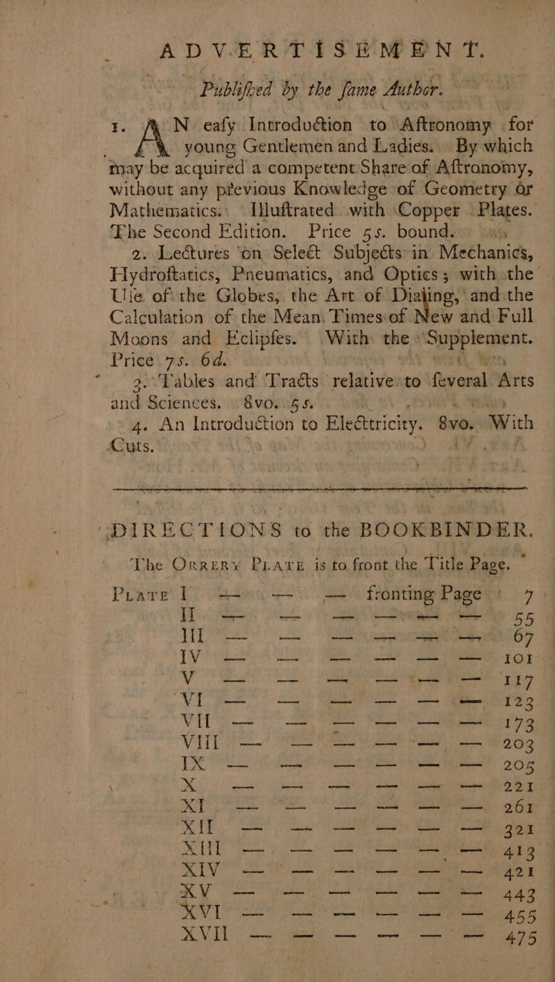 % hy Publifoed by the Jame Author. , N. eafy Introdudtion to Aftronomy for young Gentlemen and Ladies... By which without any previous Knowledge of Geometry or Mathematics.. Iuftrated. with ‘Copper | Plates. he Second Edition. Price 55. bound. ‘y Hydroftatics, Pneumatics, and Optics; with the Uie of the Globes, the Art of Dialing, and the Calculation of the Mean\ Timesiof New and Full Moons and Eclipfes. With the | ao. Prices 76d: 3.\‘Tables and Tracts. “pehaiive to feveral Atts and Sciences, w8voing s 4. An Introduction to Eledtericiey. 8v0. With re : ae) _ The Orrery PLAre is to front the Title Page. Prare 1 4+ .—~ = fronting Page ) 7) ee ee Hl eat Vo ee OI Volllsi —-— S— s123 Ce ae eee VETT / am ei ie Scape IX RN RE eT Te ae Me eka XK — = SS a — 221 XP — Os 261 pS ORS at hr aM iren Mirna Dieu... Mh SS SSSS s a ee ee a A Oo Wei esd tae i a SVL RE Cen GD XVIL —- — 9 — —