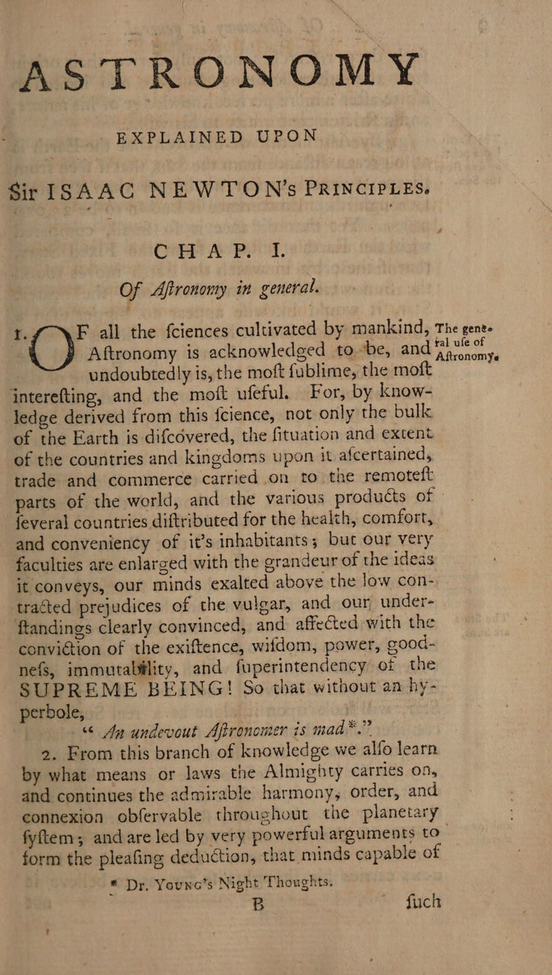 ASTRONOMY EXPLAINED UPON Sir ISAAC NEWTON’s PRINCIPLES. CAEP AY Prog, Of Afironomy im general. $. F all the f{ciences cultivated by mankind, The gent. Aftronomy is acknowledged tobe, and quae a undoubtedly is, the moft fublime, the moft jnterefting, and the moft ufeful. For, by know- ledge derived from this {cience, not only the bulk of the Earth is difcovered, the fituation and extent of the countries and kingdoms upon it afcertained, trade and commerce carried on to the remoteft parts of the world, and the various products of: feveral countries diftributed for the health, comfort, and conveniency of it’s inhabitants; but our very faculties are enlarged with the grandeur of the ideas it conveys, our minds exalted above the low con- tracted prejudices of the vulgar, and our under- ftandings clearly convinced, and affected with the conviction of the exiftence, wifdom, power, good- nefs, immutability, and fuperintendency of the SUPREME BEING! So that without aa hy- perbole, | “ An undevout Afronomer is mad™.” 2. From this branch of knowledge we alfo learn by what means or laws the Almighty carries on, and continues the admirable harmony, order, and connexion obfervable throughout the planetary fyftem; andare led by very powerful arguments to form the pleafing deduction, that minds capable of * Dr, Younce’s Night Thoughts. B fuch