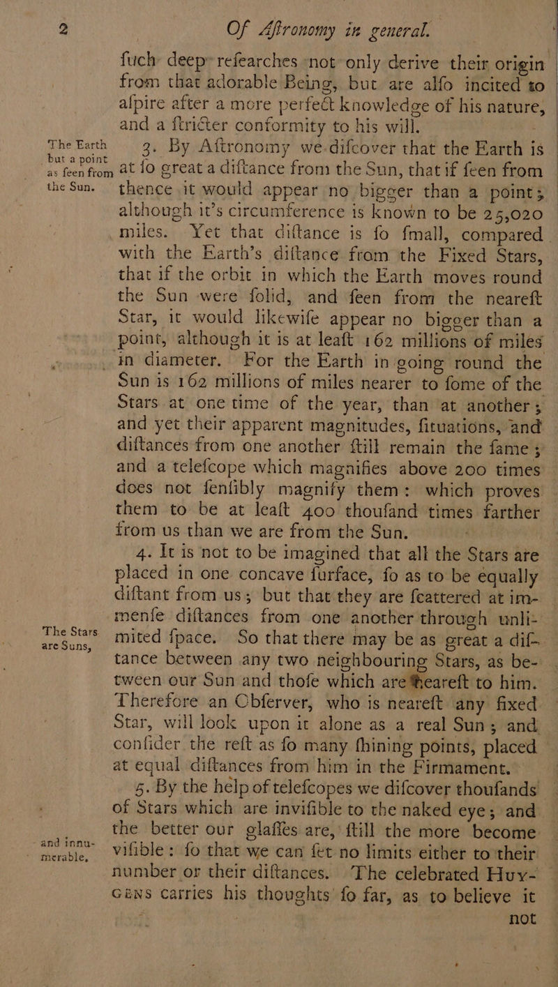 The Earth but a point as feen from the Sun. The Stars. are Suns, and innu- Of Aftronomy in ceneral. / } fuchy deep» refearches “not only derive their origin from that adorable Being, but are alfo incited to and a ftricter conformity to his will. 7 3. By Aftronomy we-difcover that the Earth is at lo great a diftance from the Sun, that if feen from although it’s circumference is known to be 25,020 with the Earth’s diftance from the Fixed Stars, that if the orbit in which the Earth moves round the Sun were folid, and feen from the neareft Star, 1t would likewife appear no bigger than a in diameter. For the Earth in going round the Sun is 162 millions of miles nearer to fome of the Stars at one time of the year, than at another ; and yet their apparent magnitudes, fituations, and diftances from one another {till remain the fame ; and a telefcope which magnifies above 200 times does not fenlibly magnify them: which proves them to be at leaft 400 thoufand times farther from us than we are from the Sun. 4. It is not to be imagined that all the Stars are placed in one concave furface, fo as to be equally diftant from us; but that they are feattered at im- menfe diftances from one another through wunli- tance between any two neighbouring Stars, as be- tween our Sun and thofe which are heareft to him. Therefore an Cbferver, who is neareft any fixed at equal diftances from him in the Firmament. of Stars which are invifible to the naked eye; and the better our glaffes are, itill the more become vifidle: fo that we can {et no limits either to their nuniber or their diftances. The celebrated Huy- Giws carries his thoughts’ fo far, as to believe it f not } |