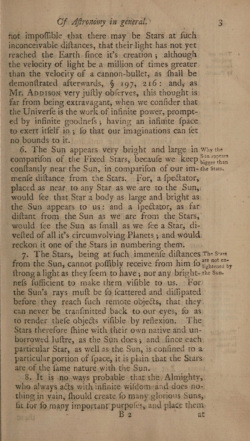 fiot impoffible that there.may be Stars at fuch: inconceivable diftances, that their light has not yet reached the Earth fince it’s. creation; although the velocity of light be a million of times greater ‘than the velocity of a cannon-bullet, as fhall be demonftrated afterwards, § ig7, 216: andy as Mr. Appison very juftly obferves, this thought is far from being extravagant, when we confider that the Univerfe is the work of infinite power, prompt- ed by infinite goodnefs; having an infinite fpace. to exert itfelf in; fo that our imaginations can fet no bounds to it. 6. The Sun appears very bright and large in why the comparifon of the Fixed Stars, becaufe we “keep ae he conftantly near the Sun, in comparifon of our im- the Stars. mente diftance from the Stars. For, a {pectator, placed as near to any Star as we are to the Sun,, would fee that Star a body as large and bright as: the Sun appears to us: and a fpectator, as far diftant from, the Sun as we are from the Stars, “would fee the Sun as {mall as we fee a Star, di- vetted of all it’s circumvolving Planets ; and would, ~ reckon it one of the Stars in numbering them. The Stars, being at fuch immente diftances The Stars from the Sun, cannot poffibly receive from him fo A ane {trong alight as they feem to have; nor any bright- the Sun. nefs fufficient to make them vifible to us. For the Sun’s rays muft be fo feattered and diffipated before they reach fuch remote objects, that. they. can never be tranfmitted back to our eyes, fo as to render thefe objects vifible. by reflexion. The Stars therefore fhine with their own native and un- borrowed luftre, as the Sun does; and. fince each particular Star, as well as the Sun, is confined to a particular portion of fpace, it is plain that the Stars are of the fame nature with the Sun. 8. It is noways probable. that the. Almighty, who always acts with inflaité wifdomeand does no- thing in vain, fhould create fo meats slorious Suns, fit for fo many important purpoles, and place them, B2 at