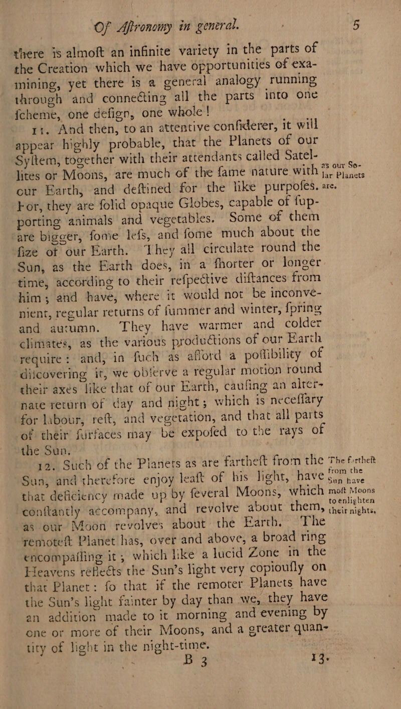 there is almoft an infinite variety in the parts of the Creation which we have opportunities of exa- inining, yet there is a general analogy running through and connecting all the parts into one {cheme, one defign, one whole ! 11. And then, to an attentive confiderer, it will appear highly probable, that the Planets of our Syitem, together with their attendants called Satel- lites or Moons, are much of the fame nature with aan our Earth, and deftined for the like purpoles. are. For, they are folid opaque Globes, capable of fup- porting animals and vegetables. Some of them are bigger, foaie lefs, and fome much about the fize of our arth. They all circulate round the Sun, as the Earth does, in a fhorter or longer time, according to their refpective diftances from him; and have, where it would not be inconve- nient, recular returns of fummmer and winter, {pring and au:umn. They have warmer and colder climates, as the various productions of our Earth require: and, in fuch as afford a poflibility of diicovering it, we oblerve a regular motion round their axes like that of our Earth, caufing an alrer- nate rerurn of day and night; which is neceflary for labour, reft, and vegetation, and that all parts of their furfaces may be expofed to the rays of the Sun. 12. Such of the Planets as are fartheft from the The frthet San, and therefore enjoy leaft of his light, have a: that deficiency made up by feveral Moons, which mott Moons conftantly accompany, and revelve about them, Eanes as our Moon revolves about the Earth, The remoteft Planet has, over and above, a broad ring encompafling it, which lke a lucid Zone in the Heavens refeéts the Sun’s light very copioufly on that Planet: fo that if the remoter Planets have the Sun’s light fainter by day than we, they have an addition made to it morning and evening by one or more of their Moons, and a greater quan- tity of light in the night-time. | saa B 3 13.