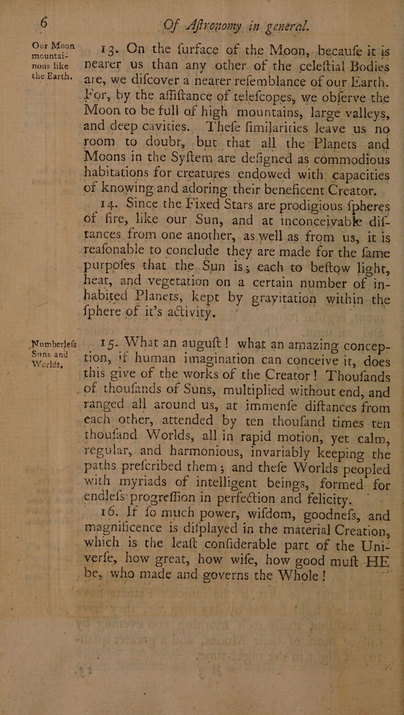 Our Moon mountai- nous like the Earth, .Nomberlefs Suns and | W orlds, Of Aftrouomy in general. 13. On the furface of the Moon, becaufe it is nearer us than any other of the celeftial Bodies are, we difcover a nearer refemblance of our Earth. For, by the affiftance of telefcopes, we obferve the Moon to be full of high mountains, large valleys, and deep cavities. Thefe fimilarities leave us no room to doubt, but that all the Planets and Moons in the Syftem are defigned as commodious habitations for creatures endowed with capacities of knowing and adoring their beneficent Creator. 14. Since the Fixed Stars are prodigious fj eres of fire, ike our Sun, and at inconceivabh dif- tances from one another, as.well as from us, it is reafonable to conclude they are made for the fame purpofes that the Sun is; each to beftow light, heat, and vegetation on a certain number of in- habited Planets, kept by grayitation within the {phere of it’s activity. 15. What an auguft! what an amazing concep- tion, 1 human imagination can conceive it, does this give of the works of the Creator! Thoufands ranged all around us, at immenfe diftances from thoufand Worlds, all in rapid motion, yet calm, regular, and harmonious, invariably keeping the paths prefcribed them; and thefe Worlds peopled with myriads of intelligent beings, formed for 16. If fo much power, wifdom, goodnefs, and magnificence is difplayed in the material Creation, which is the leaft confiderable part of the Uni- be, who made and governs the Whole ! \ /