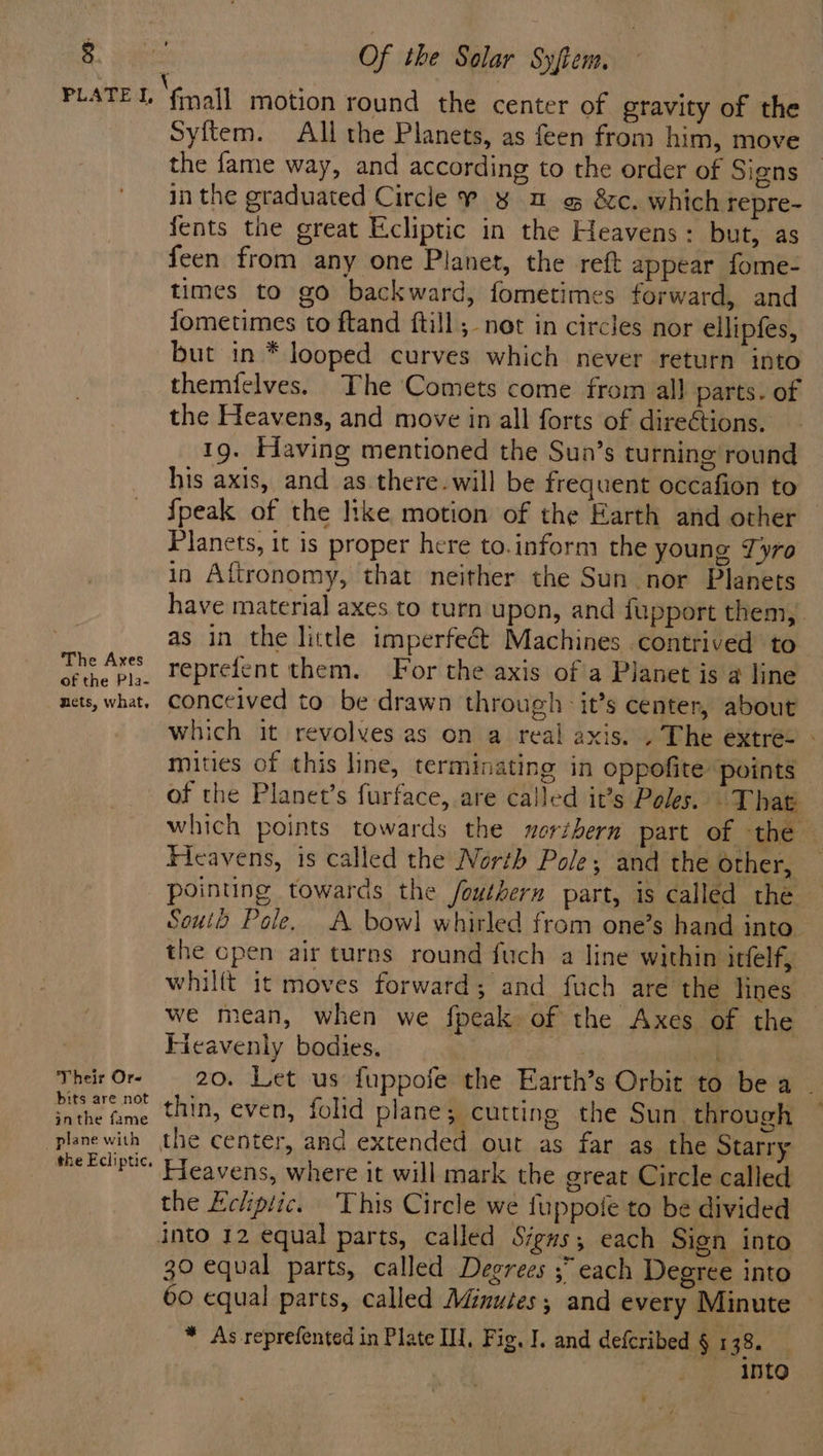 The Axes of the Pla- nets, what, Their Or- bits are not inthe fame plane with the Ecliptic. Syftem. All the Planets, as feen from him, move the fame way, and according to the order of Signs in the graduated Circle ¥ ¥ a o &amp;c. which repre- {ents the great Ecliptic in the Heavens: but, as feen from any one Planet, the reft appear fome- times to go backward, fometimes forward, and fometimes to ftand ftill ;- not in circles nor ellipfes, but in * looped curves which never return into themielves. The Comets come from all parts. of the Heavens, and move in all forts of dire¢tions. 19. Eiaving mentioned the Sun’s turning round his axis, and as there-will be frequent occafion to {peak of the like motion of the Earth and other Planets, it is proper here to.inform the young Tyro in Aftronomy, that neither the Sun nor Planets have material axes to turn upon, and fupport them, as in the little imperfeét Machines contrived to reprefent them. For the axis of a Planet is 4 line conceived to be drawn through it’s center, about which it revolves as on a real axis. . The extre- - mities of this line, terminating in oppofite points of the Planet’s furface, are called it’s Poles. That which points towards the northern part of the — Ficavens, is called the North Pole; and the other, pointing towards the fouthern part, is called the Soul Pole. A bowl whirled from one’s hand into. the cpen air turns round fuch a line within itfelf, whilft it moves forward; and fuch are the lines — we mean, when we fpeak of the Axes of the Fieavenly bodies. 48 ne] 20. Let us {uppofe the Earth’s Orbit to be a . thin, even, folid plane; cutting the Sun through ~ Fleavens, where it will mark the great Circle called the Echiptic. This Circle we fuppote to be divided 39 equal parts, called Degrees ;” each Degree into 60 equal parts, called Minutes, and every Minute * As reprefented in Plate I, Fig, I. and deferibed § 138. | into 7