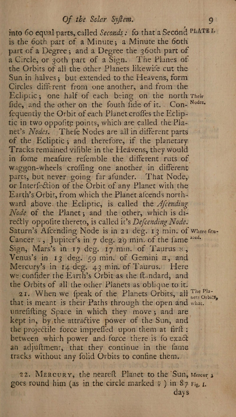 into 60 equal parts, called Seconds: fo that a Second PLATET. is the 60th part of a Minute; a Minute the 6oth part of a Degree; and a Degree the 360th part of a Circle, or 30th part of a Sign. The Planes of the Orbits of all the other Planets hkewile cut the Sun in halves; but extended to the Heavens, form Circles diee-tort from one another, and from the Ecliptic; one half of each being on the northy Their fide, and the other on the fouth fide of it. Con- Nos fequently the Orbit of each Planet croffes the Eclip- tic in two oppofite points, which are called the Pla- net’s Nodes. Thefe Nodes are all in different parts of the Ecliptic; and therefore, if the planetary. Tracks remained vifible in the Heavens, they would in fome meafure refemble the different ruts of waggon-wheels croffing one another in different parts, but never going far afunder. ‘That Node, or Interfection of the Orbit of any Planet with the Earth’s Orbit, from which the Planet afcends north- ward above. the Ecliptic, is called the A/cending Node of the Planet; and the other, which is di- rectly oppolite thereto, is called it’s De/cending Node. Saturn’s Afcending Node is in 21 deg. 13 min. of Where fitu- Cancer =, Jupirer sin 7 deg. 29 min. of the fame ** Sign, Mars’s in 17 deg. 17 min. of ‘Taurus ¥, Venus’ $ in 13 deg. 59 min. of Gemini m, and Mercury’s in 14) deg. 43 min. of Taurus. Here we confider the Earth’s Orbit-as the ftandard, and the Orbits of all the other Planets as obligue to it. 21. When we fpeak of the Planets Orbits, all Tet that is meant is their Paths through the open and wha. ; unrefifting Space in which they moves; and are. kept in, by,the attractive power of the Sun, and the projectile force impreffed upon them at firft : between which power and:force there is fo exact an adjuftment, that they continue in the fame tracks without any folid Orbits to confine them. 22. Mercury, the neareft Planet to the Sun, mercer 5 goes round him (as in the circle marked ¥ ) in 87 Fig. 1. days