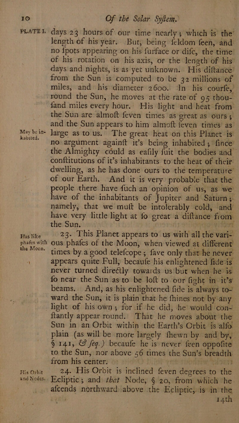 PLATEI, days 23 hours of our time nearly; which is the’ length of his year. But, being feldom feen, and no {pots appearing on his furface or difc, the time of his rotation on his axis, or the length of his’ days and nights, is as yet unknown. His diftance from the Sun is computed to be 32 millions of miles, and his diameter 2600. ‘In his courfe, round the Sun, he moves at the rate of 95 thou- {and miles every hour. His light and heat from the Sun are almoft feven times as oreat aS ours ; and the Sun appears to him almoft feven times as Mey beins Jarge as tous. The great heat on this Planet is NO argument againft it’s being inhabited; fince the Almighty could as eafily fuit the bodies and conftitutions of it’s inhabitants to the heat of their dwelling, as he has done ours to the temperature of our Earth. And it is very probabie that the people there have fuch an opinion of us, as we have of the inhabitants of Jupiter and Saturn;- namely, that we muft be intolerably cold, and have very little light at fo great a diftance fiom the Sun. | | Vow enti 23. This Planet appears to us with all the vari- phafes with Ous phafes of the Moon, when viewed at different the Moos times by a good telefcope ; fave only that he never . appears quite Pull) becaufe his enlightened fide is never turned directly towards us but when he is fo near the Sun as to be loft to our fight in it’s’ beams. And, as his enlightened fide is always to- ward the Sun, it is plain that he fhines not by any light of his own, for if he did, he would con- itantly appear round. That he moves about the Sun in an Orbit within the Earth’s Orbit is alfo plain (as will be more largely fhewn by and by, § 141, &amp; feg.) becaufe he is never feen oppofite to the Sun, nor above 56 times the Sun’s breadth . from his center. | WTA TEN His Orbit 24. His Orbit is inclined feven degrees to the andNodes.. Eicliptic s and that Node, § 20, from which “he. afcends northward above the Ecliptic,. is in the 14th s -