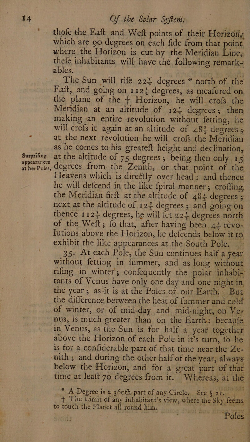 thofe the Eaft and Weft points of their Horizotiy which are 90 degrees on each fide from that point — where the Horizon is cut by the Meridian Line; thele inhabitants will have thé following remark~ ables. | Pe . The Sun will rife 225 degrees * north of the Eaft, and going on 112% degrees, as meafured on the plane of the + Horizon, he will. erofs the _ Meridian at an altitude of 123 degrees; then making an entire revolution without fetting, he will crofs it again at an altitude of 482 degrees ; > at the next revolution he will crofs the Meridian as he comes to his greateft height and declination, Surprifne at the altitude of 75 degrees; being then only 16 atherPoles, degrees fromthe Zenith, or that point of the Fleavens which is directly over head: and thence he will defcend in the like fpiral manner; croffing the Meridian firft at the altitude of 48+ degrees ; next at the altitude of 122 degrees; and going on thence 1124 degrees, he will fet 224 degrees north of the Weft; fo that, after having been 45 révo- lutions above the Horizon, he defcends below it to exhibit the like appearances at the South Pole. ~ 35- At each Pole, the Sun continues half a year without fetting in fummer, and as long without rifling in winter; confequently the polar inhabi-’ tants of Venus have only one day and one night in, the year; as it is at the Poles of our Earth. But the difference between the heat of fummer and cold of winter, or of mid-day and mid-night, on Vez nus, is much greater than on the Earth: becaufe in Venus, as the Sun is for half a year together above the Horizon of each Pole in it’s turn, {0 he is for a confiderable part of that time near the Ze- nith ; and during the other half of the year; always | below the Horizon, and for a great part of that time at leat 70 degrees from it. Whereas, at the * A Degree is a 360th, part of any Circle. See§2r. + ‘The Limit of any inhabitant’s view, where the Sky fesms to touch the Planet al! round him. Nd a i ‘Poles’