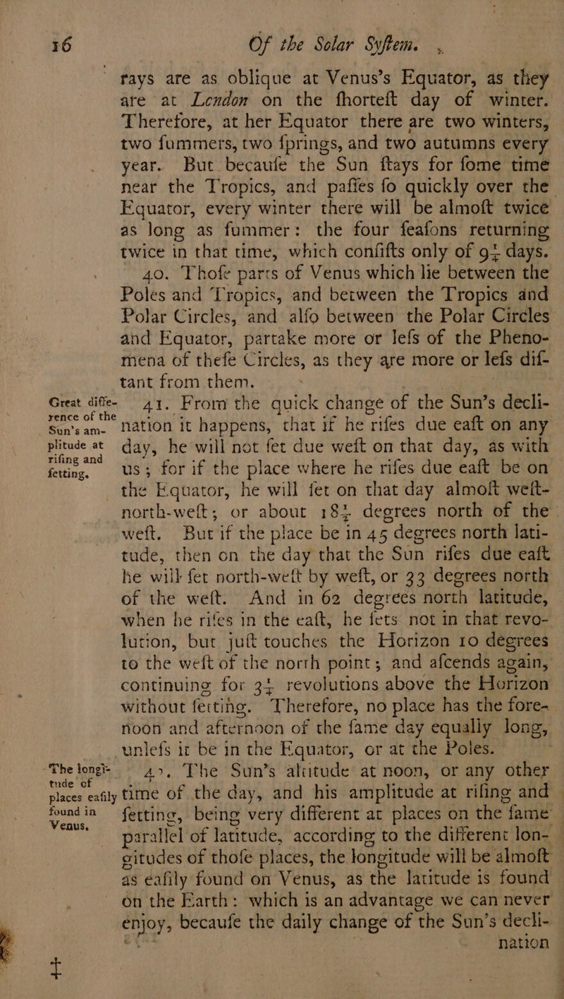 rays are as oblique at Venus’s Equator, as they are at Lendon on the fhorteft day of winter. Therefore, at her Equator there are two winters, two fummers, two fprings, and two autumns every year. But becaufe the Sun ftays for fome time near the Tropics, and pafies fo quickly over the Equator, every winter there will be almoft twice as long as fummer: the four feafons returning twice in that time, which confifts only of 9+ days. 40. Thofe parts of Venus which lie between the Poles and Tropics, and between the Tropics and Polar Circles, and alfo between the Polar Circles and Equator, partake more or lefs of the Pheno- mena of thefe Circles, as they are more or lefs dif- tant from them. Gaga, sifles. 41. From the quick change of the Sun’s decli- rence of the Sunzam. nation it happens, that if he riles due eaft on any &gt; plitude at day, he will not fet due weft on that day, as with rifing and fetting US; for if the place where he rifes due eaft be on the Equator, he will fet on that day almoft weit- north-weft; or about 18% degrees north of the- weft. Bur if the place be in A5 ; degrees north lati- tude, then on the day that the Son rifes due eaft he will fer north-weft by weft, or 33 degrees north of the weft. And in 62 degrees north latitude, — when he rifes in the eaft, he fers not in that revo- lution, but juft touches the Horizon 10 degrees © to the weft i the north point; and afcends again, continuing for 34 revolutions above the Horizon without fettihe. Therefore, no place has the fore- noon and afternoon of the fame day equally long, -unlefs it be in the Equator, or at the Poles. ; The loner g | 4.7... Phe ‘Suins altitude at noon, or any other places eafily time of the day, and his amplitude at rifing and foundin fetting, being very different at places on the fame | caus, Sr ya parallel of latitude, according to the different lon- — citudes of thofe places, the longitude will be almoft as eafily found on Venus, as the latitude is found on the Earth: which is an advantage we can never | peg becaufe the daily change of the Sun’s decli- nation