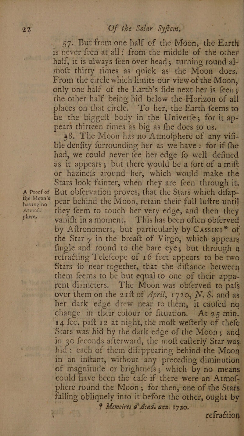 57. But from one half of the Moon, the Earth is never feen at all! from the middle of the other half, it is always feen over head; turning round al- mot thirty times as quick as the Moon does, From the circle which limits our view of the Moon, Only one half of the Earth’s fide next her is feen; the other half being hid below the Horizon of all places on that circle. To her, the Earth feems to be the biggeit body in the Univerfe; for it ap- pears | thirteen times as big as fhe does to us. 48. The Moon has no Atmofphere of any vifi- - ble denfity furrounding her as we have: for if the had, we could never fee her edge fo well defined as it appears; but there would be a fort of a mift or hazinefs around her, which would make the Stars look fainter, when they are feen through it. A Proof of But obfervation proves, that the Stars which difap- ada pear behind the Moon, retain their full luftre until. Armef- they feem to touch her very edge, and then they pine vanith inamoment. This has been often obferved by Aftronomers, but particularly by Cassini * of _ the Star y in the breaft of Virgo, which appears fingle and round to the bare eye; but through a. refracting Telefcope of 16 feet appears to be two Stars fo | near together, that the diftance between them feems to be but equal to one of their appa- rent diameters. The Moon was obferved to pafs over them on the 21ft of April, 1720, N.S. and as. her dark edee drew near to them, it caufed no- change in their colour or fituation. At 25 min. 14 fec. paft 12 at night, the moft wefterly of thefe Stars was hid by the dark edge of the Moon; and in 30 feconds afterward, the mott eafterly Star wag. hid: each of them di ifappearing behind the Moon in an inftant, without ‘any preceding diminution of magnitude or brightnefs; which by no means could have beén the ‘cafe if there were an Atmof- phere round the Moon; for then, one of the Stats falling obliguely into it ‘before the other, ought st 2% Memoires @ Acad. aun. 1720. bit : refradtion j ; : F 7 . fs | ¢