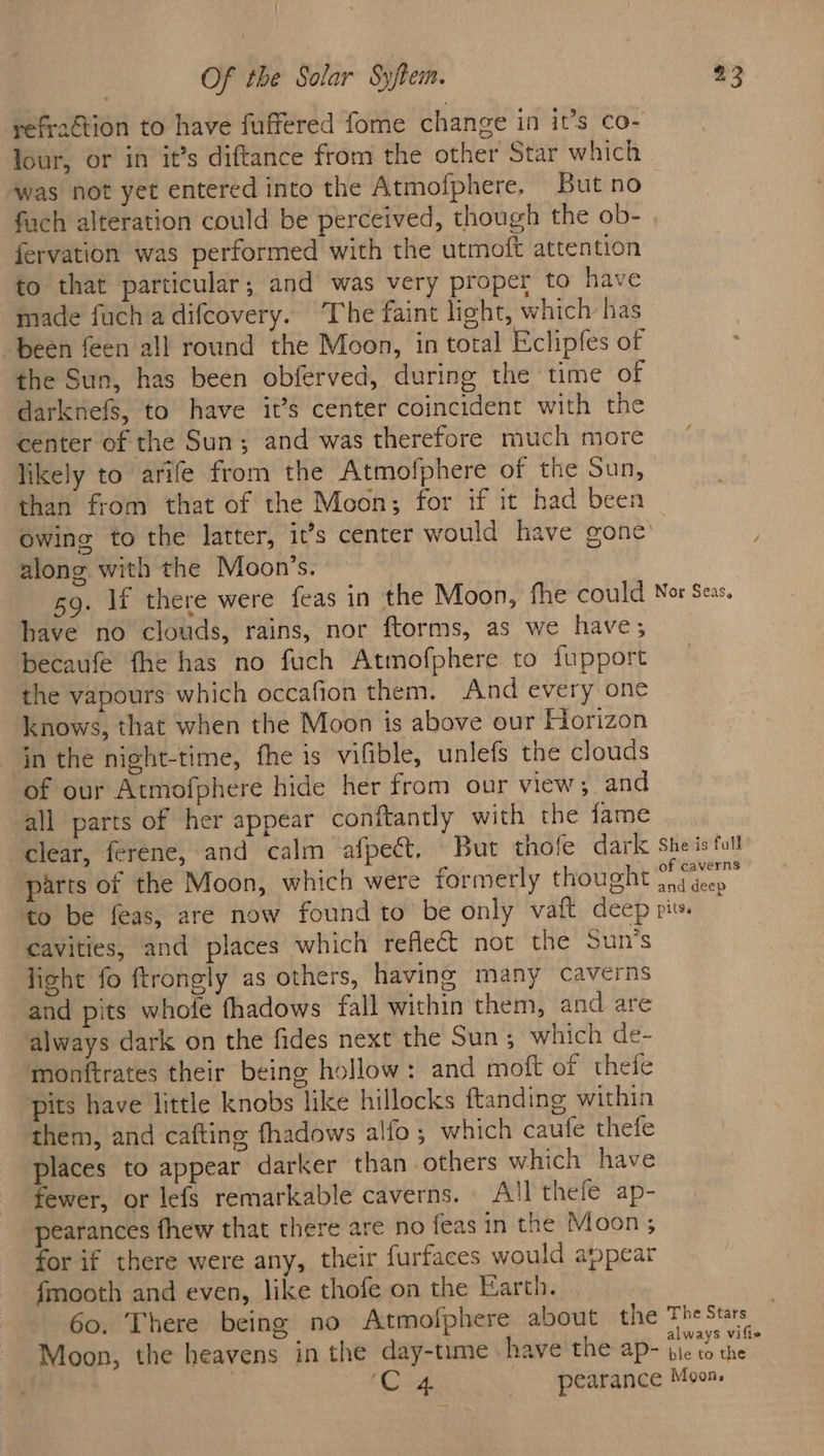 refraétion to have fuffered fome change in it’s co- Jour, or in it’s diftance from the other Star which was not yet entered into the Atmofphere, But no fach alteration could be perceived, though the ob- fervation was performed with the utmoft attention to that particular; and was very proper to have made fuch a difcovery. The faint light, which has “been feen all round the Moon, in total Eclipfes of the Sun, has been obferved, during the time of darknefs, to have it’s center coincident with the center of the Sun; and was therefore much more likely to arife from the Atmofphere of the Sun, than from that of the Moon; for if it had been owing to the latter, it’s center would have gone’ along with the Moon’s. 9. If there were feas in the Moon, fhe could have no clouds, rains, nor ftorms, as we have; becaufé fhe has no fuch Atmofphere to fupport the vapours which occafion them. And every one knows, that when the Moon is above our Horizon in the night-time, fhe 1s vifible, unlefs the clouds of our Atmofphere hide her from our view; and all parts of her appear conftantly with the fame clear, ferene, and calm afpect., But thole dark parts of the Moon, which were formerly thought Nor Seas. She is full of caverns cavities, and places which reflect not the Sun’s light fo ftrongly as others, having many caverns and pits whofe fhadows fall within them, and are always dark on the fides next the Sun ; which de- monftrates their being hollow: and moft of thefe pits have little knobs like hillocks ftanding within them, and cafting fhadows alfo ; which caufe thefe places to appear darker than others which have fewer, or lefs remarkable caverns. All thefe ap- pearances fhew that there are no feas in the Moon ; for if there were any, their furfaces would appear fmooth and even, like thofe on the Earth. 60. There being no Atmofphere about the Moon, the heavens in the day-time have the ap- ‘C4 _- pearance The Stars always vifie ble to the Moons