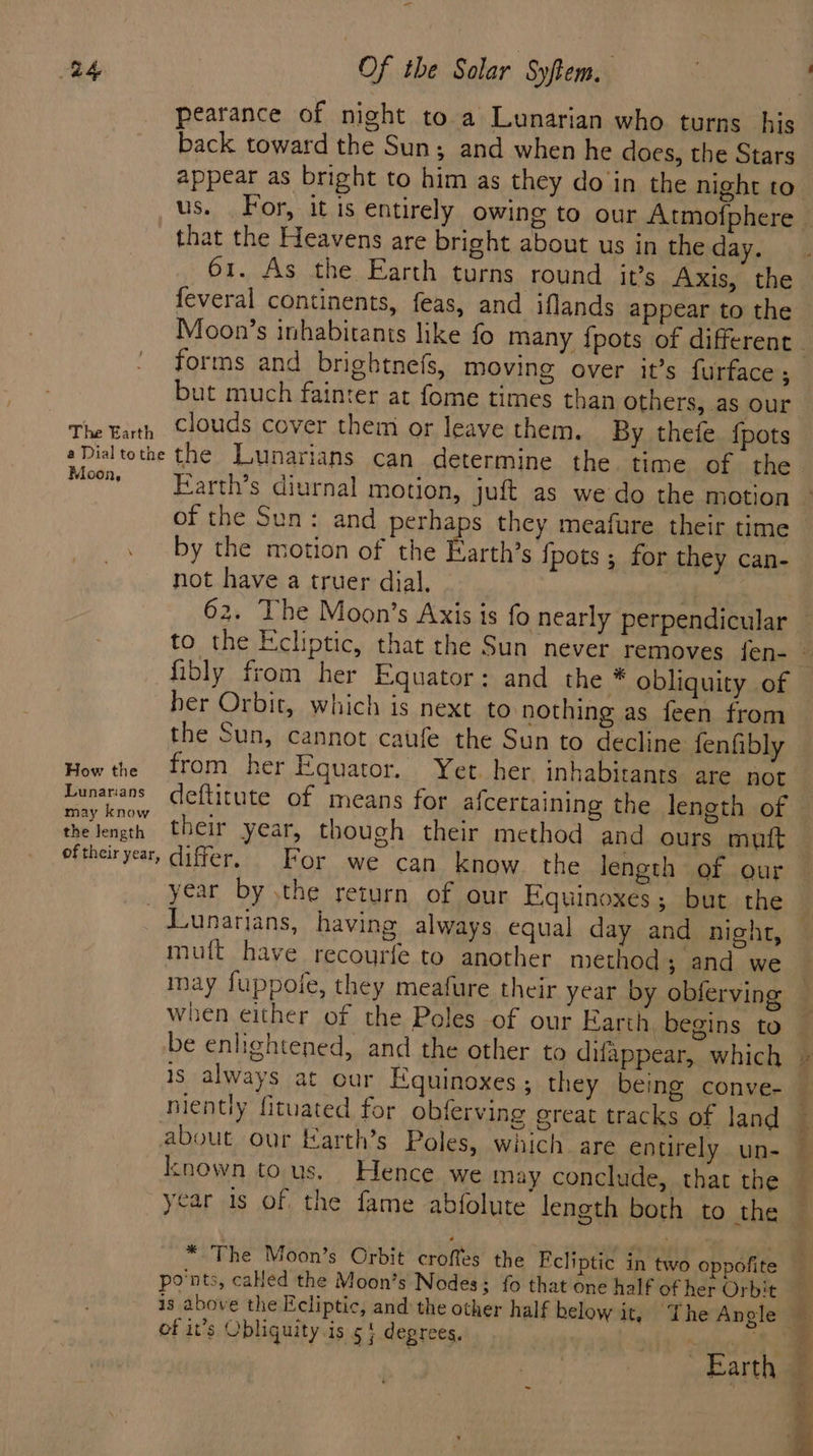 back toward the Sun; and when he does, the Stars that the Heavens are bright about us in the day. 61. As the Earth turns round it’s Axis, the feveral continents, feas, and iflands appear to the forms and brightnefs, moving over it’s {urface ; but much fainter at fome times than others, as our The Fath Clouds cover them or leave them. By thete {pots eDialtothe the Lunarians can determine the. time of the Moon, Earth’s diurnal motion, juft as we do the motion of the Sun: and perhaps they meafure their time by the motion of the Barth's {pots ; for they can- not have a truer dial. fibly from her Equator: and the * obliquity of her Orbit, which is next to nothing as feen from the Sun, cannot caufe the Sun to decline fenfibly How the from her Equator. Yet. her inhabitants are not munarans deftitute of means for afcertaining the lenoth of may know . : ; the length their year, though their method and ours mutt oftheir year, differ, For we can know. the length of our _ year by \the return of our Equinoxes; but the Junarians, having always equal day and night, mutt have recourfe to another method; and we may fuppofe, they meafure their year by obferving When either of the Poles of our Earth, begins to be enlightened, and the other to difappear, which is always at our Equinoxes ; they being conve- niently fituated for obferving great tracks of land about our Earth’s Poles, which are entirely. un- known tous. Hence we may conclude, that the year is of the fame abfolute length both to the * The Moon’s Orbit croffes the Ecliptic in two oppofite po'nts, called the Moon’s Nodes; fo that one half of her Orbit of it’s Obliquity.is 5} degrees,
