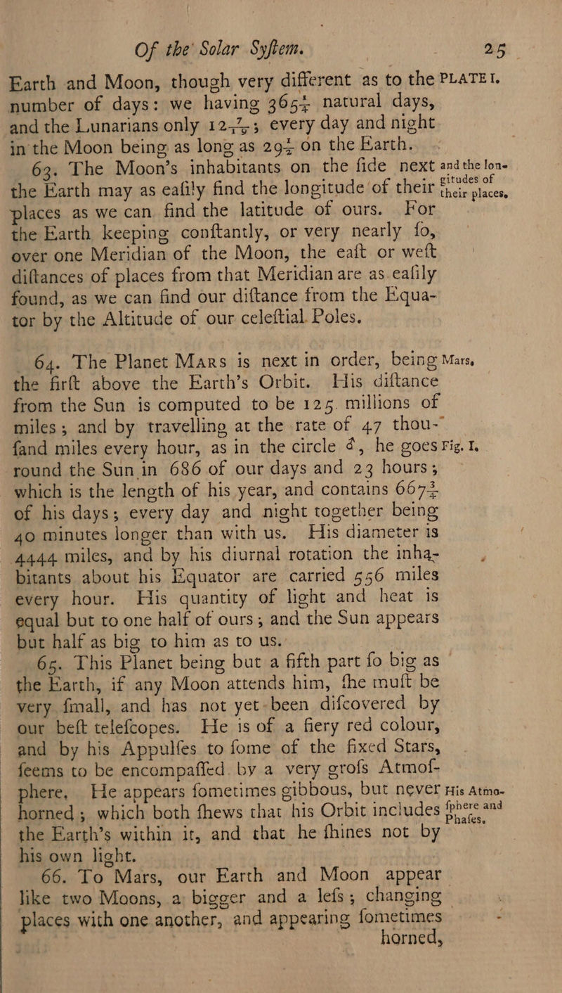 Earth and Moon, though very different as to the number of days: we having 3654 natural days, and the Lunarians only 12,23; every day and night in the Moon being as long as 294 on the Earth. 63. The Moon’s inhabitants on the fide next the Earth may as eafily find the longitude of their places as we can find the latitude of ours. For the Earth keeping conftantly, or very nearly fo, over one Meridian of the Moon, the eaft or weft diftances of places from that Meridian are as_eafily found, as we can find our diftance from the E.qua- tor by the Altitude of our celeftial. Poles. PLATEI. and the lone gitudes of their places, the firft above the Earth’s Orbit. His diftance from the Sun is computed to be 125. millions of round the Sun in 686 of our days and 23 hours; which is the length of his year, and contains 6672 of his days; every day and night together being 40 minutes longer than with us. His diameter is 4444 miles, and by his diurnal rotation the inha- bitants about his Equator are carried 556 miles every hour. His quantity of light and heat is equal but to one half of ours; and the Sun appears but half as big to him as to us. | the Earth, if any Moon attends him, the muft be very fmall, and has not yet-been difcovered by our beft telefcopes. He is of a fiery red colour, and by his Appulfes to fome of the fixed Stars, feems to be encompafied. by a very grofs Atmof- the Earth’s within it, and that he fhines not by his own light. , } 66. To Mars, our Earth and Moon appear places with one another, and appearing fometimes horned, £Se