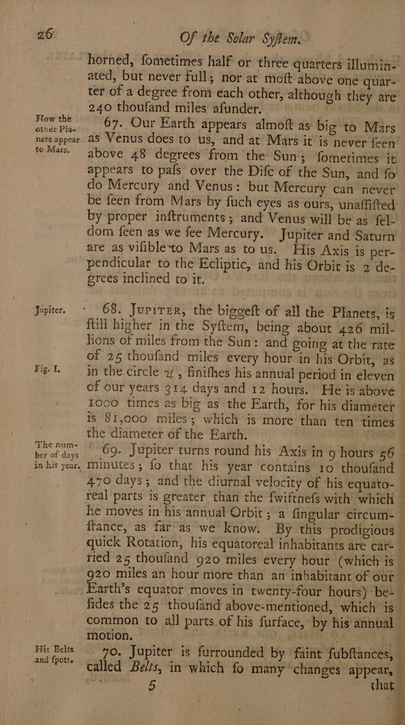 How the other Pla- nets appear to Mars, Jupiter. Fig. I, ! The nume- ber of days in his year. His Belts -and fpotse \ Of the Solar Syftem. horned, fometimes half or three quarters illumin- ated, but never full; nor at moft above one quar- ter of a degree from each other, although they are 240 thoufand miles afunder. Kao eM 67. Our Earth appears almoft as big to Mars as Venus does to us, and at Mars it is never feen above 48 degrees from the Sun fometimes it appears to pafs over the Dife of the Sun, and fo do Mercury and Venus: but Mercury can never be feen from Mars by fuch eyes as ours, unaffifted by proper inftruments ; and Venus will be as fel. dom feen as we fee Mercury. Jupiter and Saturn are as vifibleto Mars as tous. His Axis is per- pendicular to the Ecliptic, and his Orbit is 2 de- grees inclined to it. | “— 68. Jurirer, the biggeft of all the Planets, is ftill higher in the Syftem, being about 426 mil- hons of miles from the Sun: and going at the rate of 25 thoufand miles every hour in his Orbit, as in the.circle 1 , finifhes his annual period in eleven of our years 314 days and 12 hours. He ts above tooo times as big as the Earth, for his diameter is 81,000 miles; which is more than ten’ times. the diameter of the Earth. mi 69. Jupiter turns round his Axis in 9 hours 56. minutes; fo that his year contains 10 thoufand 470 days; and the diurnal velocity of his equato-_ real parts is greater than the fwiftnefs with which — he moves in his annual Orbit ; a fingular circum- ftance, as far’as we know. By this prodigious © quick Rotation, his equatoreal inhabitants are car- ried 25 thoufand 920 miles every hour (which is _ 920 miles an hour more than an inhabitant of our Earth’s equator moves in twenty-four hours) be-_ fides the 25 thoufand above-mentioned, which is _ common to all parts of his furface, by his annual motion. ae 1 ee Pay ee 70. Jupiter is furrounded by ‘faint fubftances, — called Belts, in which fo many changes ve rE that