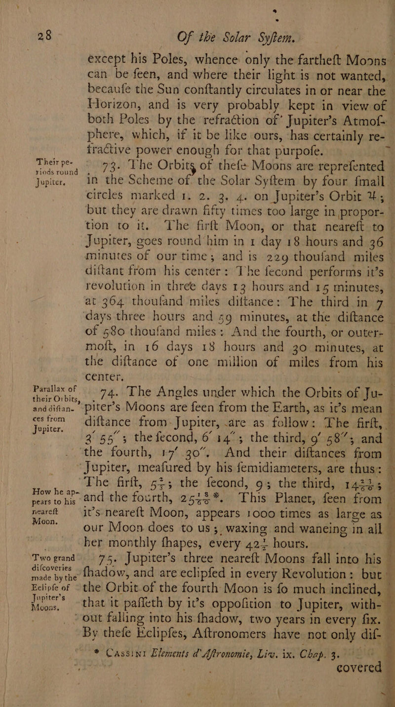 be) 28 Of the Solar Syftem. can be feen, and where their light is not wanted, Horizon, and is very probably kept in view of both Poles by the refraction of’ Jupiter’s Atmof- tractive power enough for that purpofe. Theirpe- - 93. The Orbits of thefe- Moons are reprefented yiods round citcles marked 1. 2. 3. 4. on Jupiter’s Orbit 4; minutes of our time; and ts 229 thouland miles diftant from his center: The fecond performs it’s revolution in three days 12 hours and 15 minutes, of 580 thoufand miles; And the fourth, or outer- moft, in 16 days 18 hours and 30 minutes, at the diftance of one million of miles from his center. | their Orbits, . 3 anddiftan- -piter’s Moons are feen from the Earth, as it’s mean ee 3°55 3 thefecond, 6 14°; the third, 9’ 5873; and ‘the fourth, 17’.30%, And their diftances from ‘Jupiter, meafured by his femidiameters, are thus: — ee 3: firit, 5$; the fecond, 9% thethird, 14235 9 pears to his Moon, her monthly fhapes, every 42+ hours. made by the Jupiter's Moons, . ” : é _/ out falling into his fhadow, two years in every fix. * Cassini Elements d' Aftronomie, Liv. ix. Chap. 3. 7 ‘ ¥ ‘ a * Ff ‘ Ve &gt;» ~ i] ‘&amp;, a .. p