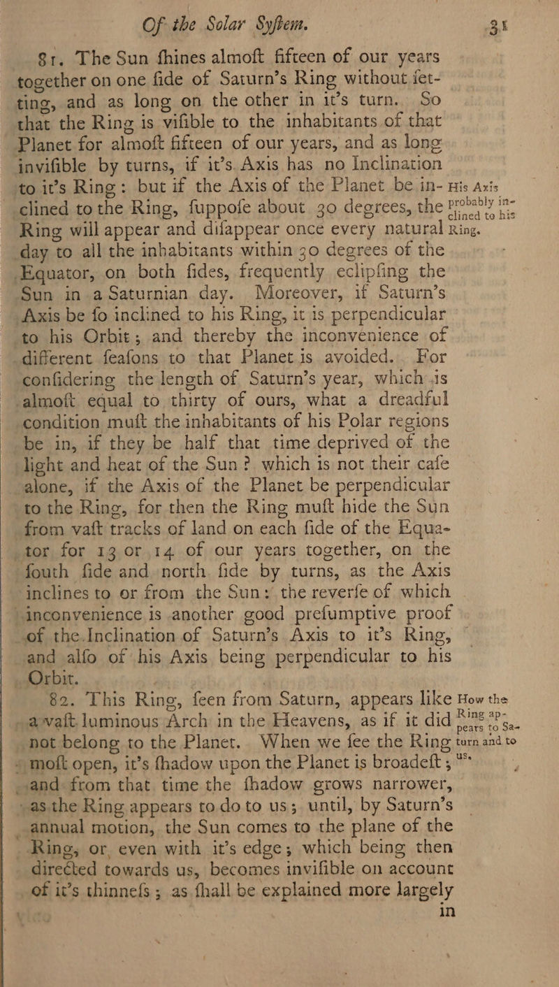 81. The Sun fhines almoft fifteen of our years together on one fide of Saturn’s Ring without iet- ting, and as long on the other in it’s turn. So that the Ring is vifible to the inhabitants of that Planet for almoft fifteen of our years, and as lone invifible by turns, if it’s. Axis has no Inclination to it’s Ring: but if the Axis of the Planet be in- nis axis clined to the Ring, fuppofe about 30 degrees, the Probry it: Ring will appear and difappear once every natural Ring. day to all the inhabitants within 30 degrees of the Equator, on both fides, frequently eclipfing the Sun in aSaturnian day. Moreover, if Saturn’s Axis be fo inclined to his Ring, it is perpendicular to his Orbit; and thereby the inconvenience of different feafons to that Planetis avoided... For confidering the length of Saturn’s year, which is -almoft. equal to thirty of ours, what a dreadful condition muit the inhabitants of his Polar regions be in, if they be half that time deprived of the light and heat of the Sun? which is not their cafe alone, if the Axis of the Planet be perpendicular to the Ring, for then the Ring muft hide the Sun from vaft tracks of land on each fide of the Equa- tor for 13 or 14 of our years together, on the fouth fide and north. fide by turns, as the Axis inclines to or from the Sun: the reverfe of which “inconvenience is another good prefumptive proof _of the.Inclination of Saturn’s Axis to it’s Ring, and alfo of his Axis being perpendicular to his Orbit. | 82. This Ring, feen from Saturn, appears like How the avait. luminous Arch in the Heavens, as if it did oe fe. not belong to the Planet. When we fee the Ring tum and to » moit open, it’s fhadow upon the Planet is broadeft , * ; and from that time the fhadow grows narrower, -as the Ring appears todo to us; until, by Saturn’s annual motion, the Sun comes to the plane of the Ring, or, even with it’s edge; which being then direéted towards us, becomes invifible on account _of it’s thinnefs ; as fhall be explained more largely In