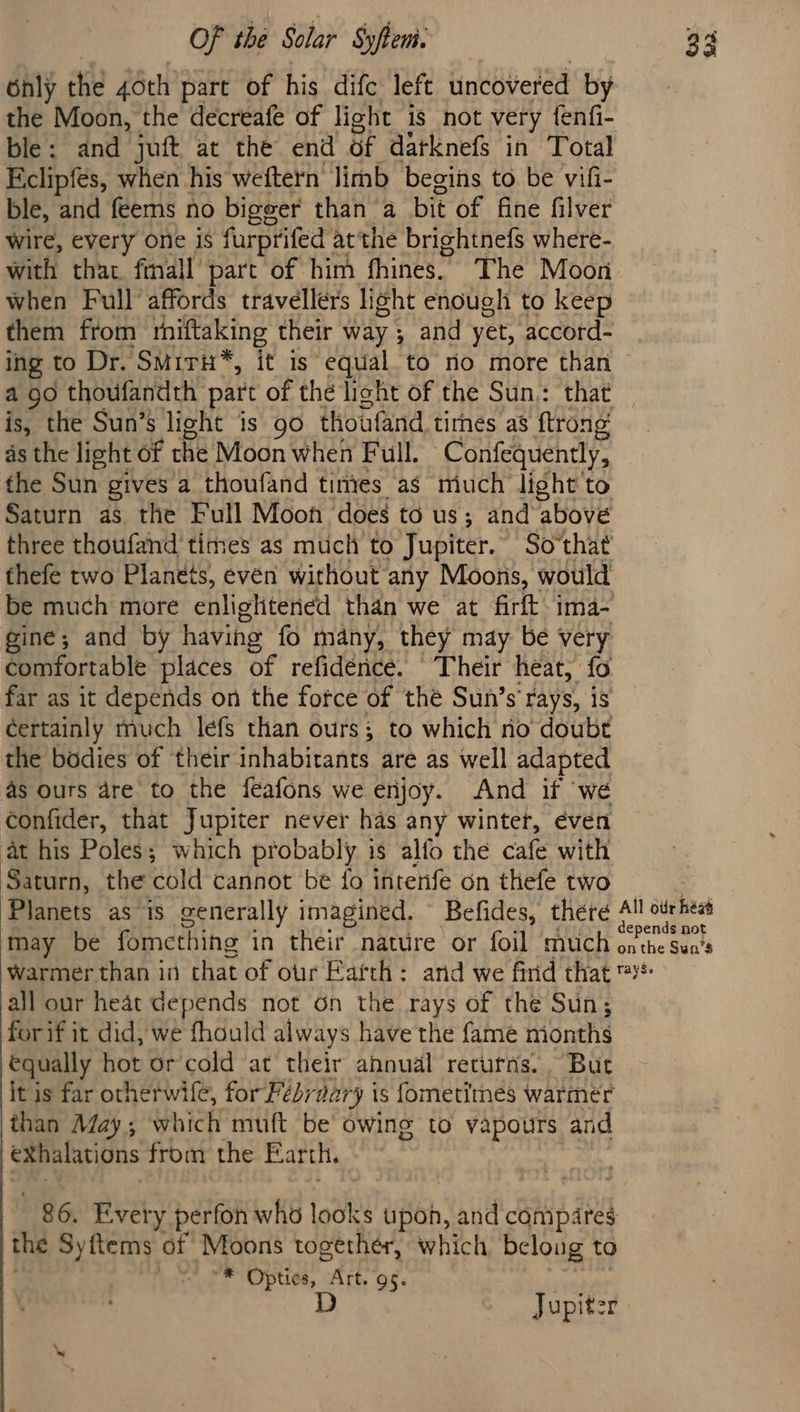 6nly the 40th part of his difc left uncovered by the Moon, the decreafe of light is not very fenfi- ble: and juft at the end of datknefs in Total Eclipfes, when his weftern limb begins to be vifi- ble, and feems no bigger than a bit of fine filver wire, every one is furprifed atthe brightnefs where- with that final part of him fhines. The Moon when Full’ affords travellers light enough to keep them from rhiftaking their way ; and yet, accord- ing to Dr. SMiri*, it is” equal to rio more than a go thoufandth part of the light of the Sun: that is, the Sun’s light is 90 thoufand, tirnes as ftrong as the light of the Moon when Full. Confequently, the Sun gives a thoufand tintes as miuch light to Saturn as the Full Moon does to us; and above three thoufand times as much to Jupiter.” Sothat fhefe two Planets, even without any Moons, would be much more enlightened than we at firft ima- gine; and by having fo many, they may be very comfortable places of refidénce. Their heat, fo far as it depends on the fotce of thé Sun’s' rays, is certainly much lefs than ours; to which no doubt the bodies of their inhabitants are as well adapted as ours are to the feafons we enjoy. And if we confider, that Jupiter never has any winter, éven at his Poles; which probably is alfo the cafe with Saturn, the éld cannot be fo intenfe on thefe two Planets as is generally imagined, Befides, there 4! sire may be fomething in their nature or foil much prche Bae warmer than in that of our Earth: and we find that ™* all our heat depends not on the rays of the Sun; forif it did, we fhould always have the fame nionths €qually hot or cold at their ahnual returns. But it is far otherwife, for Fésyiary is fometimes warmer than May; which muft be owing to vapours and /eXhalations from the Barth. 86. Every perfon who looks upon, and conipares the Syftems of Moons together, which belong to . ® Optics, “hit 95. D Jupiter