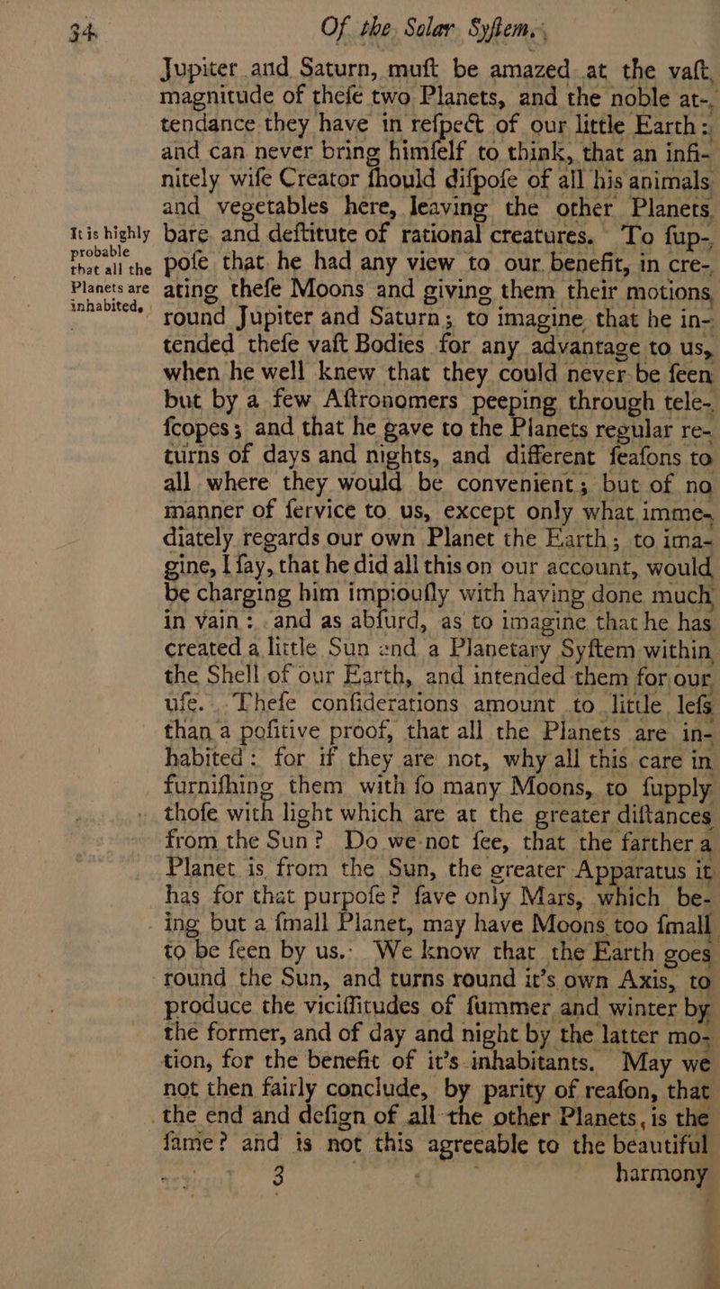 Itis highly probable that all the Planets are inhabited, l Of the. Solar Syflem., Jupiter and Saturn, muft be amazed at the vatt, magnitude of thefe two Planets, and the noble at-, tendance they have tn refpect of our little Earth: and can never bring himfelf to think, that an infi- nitely wife Creator fhould difpofe of all his animals and vegetables here, leaving the other Planets. bare and deftitute of rational creatures. To fup- pofe that he had any view to our, benefit, in cre- ating thefe Moons and giving them their motions, round Jupiter and Saturn; to imagine that he in- tended thefe vaft Bodies for any advantage to us, when he well knew that they could never be feen but by a few Aftronomers peeping through tele. fcopes; and that he gave to the Planets regular re- turns of days and nights, and different feafons to all where they would be convenient; but of no manner of fervice to. us, except only what imme. diately regards our own Planet the Earth; to ima-~ gine, [{ay, that he did all thison our account, would be charging him impioufly with having done much in vain: .and as abfurd, as to imagine that he has created a little Sun end a Planetary Syftem within the Shell of our Earth, and intended them for our, ufe. Thefe confiderations amount .to little lefs than a pofitive proof, that all the Planets are in- habited: for if they are not, why all this care in furnifhing them with fo many Moons, to fupply from the Sun? Do we-not fee, that the farther a Planet is from the Sun, the greater Apparatus it has for that purpofe? fave only Mars, which be- to be feen by us.. We know that the Earth goes produce the viciflitudes of fummer and winter by the former, and of day and night by the latter mo- tion, for the benefit of it’s inhabitants. May we not then fairly conclude, by parity of reafon, that fame? and is not this agreeable to the beautiful ‘ee: bikcas | harmony