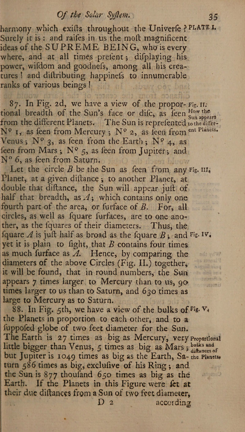harmony which exifts throughout the Univerfe ? PLATE I. Surely it is: and raifes in us the moft magnificent ideas of the SUPREME BEING, who's every where, and at all times preient; difplaying his power, wifdom and goodnefs, among all .his crea- tures! and diftributing happinefs to innumerable ranks of various beings! 87. In Fig. 2d, we have a view of the propor- Fig. 11: tional breadth of the Sun’s face or difc, as feen ea from the different Planets... The Sun is reprefented to the diffee- N° 1, as feen from Mercury ; N° 2, as een from &amp; Pl Venus; N° 3, as feen from the Earth; N° 4, as feen from Mars; N° 5, as feen from Jupiter; and N° 6, as feen from Saturn. _ Let the circle B be the Sun as feen from. any Fig. 111, Planet, at a given diftance ; to another Planet, at. double that diftance, the Sun will appear juft of half that breadth, as.47; which contains only one fourth part-of the area, or furface of B. For, all circles, as well as fquare furfaces, are to one ano- ther, as the {quares of their diameters. Thus, the. fquare 4 is juft half as broad as the fquare B;.-and Fic: IV. yet it is plain to fight, that B contains four times as much furface as 4. Hence, by comparing the diameters of the above Circles (Fig. I.) together, it will be found, that in round numbers, the Sun appears 7 times larger to Mercury than to us, 90 times larger to us than to Saturn, and 630 times as large to Mercury as to Saturn. ‘eur 88. In Fig. 5th, we have a view of the bulks of Fiz. V4 the Planets in proportion to each other, and to a fuppofed globe of two feet diameter for the Sun. The Earth is 27 times as big as Mercury, very proportional little bigger than Venus, 5 times as big as Mars ; ks 2n¢ - but Jupiter is 1049 times as big as the Earth, Sa- the Planets ‘turn 586 times as big, exclufive of his Ring; and : the Sun is 877 thoufand 650 times as big as the Earth. If the Planets in this Figure were fet at their due diftances from a Sun of two feet diameter, D 2 7 according
