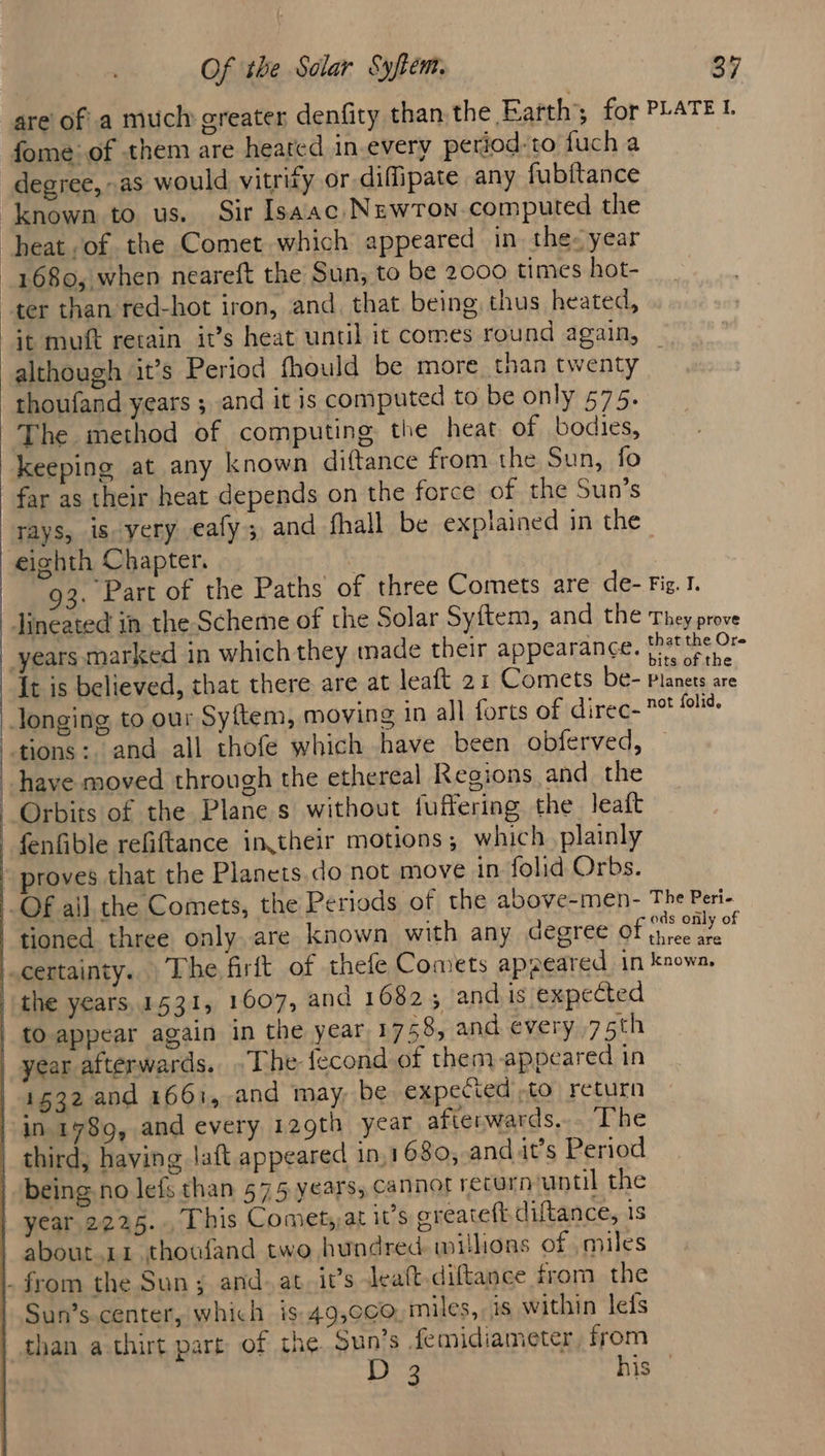 are of a much greater denfity than the Eafth’; for PLATE L fome of them are heared in.every period: to fuch a degree, as would vitrity or diffipate any fubftance ‘known to us. Sir Isaac. NewrTon computed the heat, of the Comet which appeared in. the- year 1680, when neareft the Sun; to be 2000 times hot- ter than red-hot iron, and, that being thus heated, Gt muft retain it’s heat until it comes round again, although it’s Period fhould be more. than twenty thoufand years ; and it is computed to be only 575. The method of computing the heat of bodies, keeping at any known diftance from the Sun, fo far as their heat depends on the force of the Sun’s rays, is yery eafy; and fhall be explained in the eighth Chapter. ; Part of the Paths of three Comets are de- Fig. I. Jineated in the Scheme of the Solar Sy{tem, and the They prove years marked in which they made their appearance. pasties Ds It is believed, that there are at leaft 21 Comets be- planets are Jonging to our Sy{tem, moving in all forts of direc- * eo tions: and all thofe which have been obferved, have moved through the ethereal Regions and the Orbits of the Plane s without fuffering the leaft fenfible refiftance intheir motions; which plainly » proves that the Planets. do not move in folid Orbs. OF ail the Comets, the Periods of the above-men- The Peri-_ tioned three only are known with any degree Pontes hel certainty. The firit of thefe Comets apreared in known, “the years,1531, 1607, and 16825 andis expected tO appear again in the year 1758, and every 75th year afterwards. .The fecond of them-appeared in 1532 and 1661, and may, be expected to return in 1789, and every 129th year afterwards, The third, having Jaft appeared in.1680, and it’s Period | being no lefs than 575 years, cannot recorn antil the | year. 2225... This Comet,at it’s ereateft diftance, 1 | about.11 thousand two hundred millions of miles _ from the Sun ; and. at. it’s Jeaft-diftance from the Sun’s-center, which is 49,0¢0, miles, is within leis than a thirt part of the Sun’s femidiameter from D 3 his |