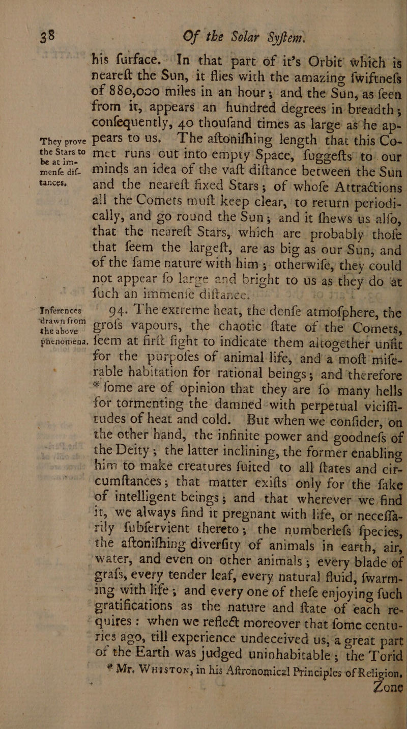 They prove the Stars to be at ime menfe dif- Inferences ‘drawn from the above phenomena, his furface.. In that part of it’s Orbit’ which is neareft the Sun, it flies with the amazing fwiftnefs confequently, 40 thoufand times as large ashe ap- pears tous. ‘The aftonifhing length that this Co- met runs out into empty Space, fugeefts’ to. our minds an idea of the vaft diftance between the Sun and the neareft fixed Stars; of whofe Attractions. all the Comets muft keep clear, to return periodi- cally, and go round the Sun; and it fhews us alfo, that the neareft Stars, which are probably thofe that feem the largeft, areas big as our Sun, and of the fame nature with him; otherwife, they could not appear fo large and bright to us as they do at fuch an immenie diftanee. iG 49 7184 | 94. The extreme heat, the denfe atmofphere, the gro{fs vapours, the chaotic ftate of the Comets, feem at firlt fight to indicate them aitogether unfit for the purpofes of animal life, and a moft mife- rable habitation for rational beings; and ‘therefore *fome are of opinion that they are fo many hells for tormenting the damned with perpetual vicifii- tudes of heat and cold. But when we confider, on the other hand, the infinite power and goodnefs of the Deity; the latter inclining, the former enabling him to make creatures fuited to all {tates and cir- cumftances; that matter exifts only for the fake of intelligent beings; and that wherever we find It, we always find it pregnant with life, or necefla- rily fubfervient thereto; the numberlefs fpecies, grafs, every tender leaf, every natural fluid, fwarm- ing with life; and every one of thefe enjoying fuch gratifications as the nature and ftate of each re- ries ago, till experience undeceived us}‘a ereat part * Mr. WuisTon » in his Aftronomical Principles of Religion, : y. “a yy