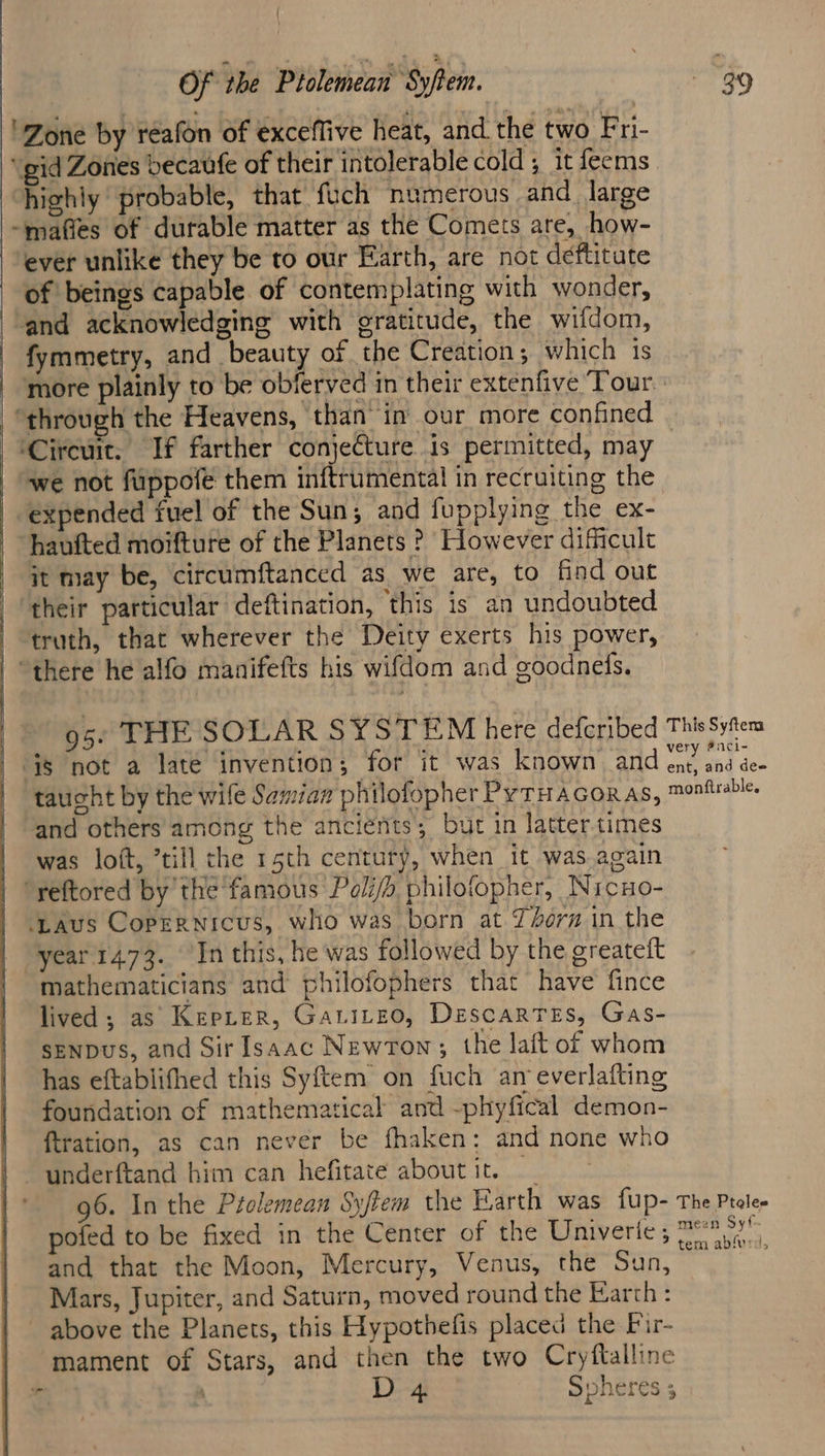 ‘Zone by reafon of exceffive heat, and. the two Fri- ‘gid Zones becaufe of their intolerable cold ; it feems highly probable, that fuch numerous and large -mafies of durable matter as the Comets are, how- ever unlike they be to our Earth, are not deftitute of beings capable of contemplating with wonder, and acknowledging with gratitude, the wifdom, fymmetry, and beauty of the Creation; which is | ‘more plainly to be obferved in their extenfive Tour. “through the Heavens, than in our more confined ‘Circuit. If farther conjecture is permitted, may | “we not fuppofe them inftrumental in recruiting the expended fuel of the Sun; and fupplying the ex- hauited moifture of the Planets ? However dificult it may be, circumftanced as we are, to find out ‘their particular deftination, this is an undoubted truth, that wherever the Deity exerts his power, “there he alfo manifefts his wifdom and goodnels. 95. THE SOLAR SYSTEM here defcribed This Syfem i$ not a late invention; for it was known and ent ad des taucht by the wile Samian philofopher PyTHAGoRAs, monfiabic and others among the ancients; but in latter times was loft, ’till the 15th century, when it was.again “reftored by the famous Poli/h philofopher, Nicuo- ‘LAus Copernicus, who was born at 7/oern in the year 1473. ‘In this, he was followed by the greateft mathematicians and philofophers that have fince lived ; as Kepter, Gatirzo, Descartes, Gas- SENDUS, and Sir Isaac Newrown; the lait of whom has eftablifhed this Syftem on fuch an everlafting foundation of mathematical and -phyfical demon- ftration, as can never be fhaken: and none who underftand him can hefitate about it. 96. In the Prelemean Syftem the Earth was {Up- The Ptele- pofed to be fixed in the Center of the Riniveries Se oe, and that the Moon, Mercury, Venus, the Sun, Mars, Jupiter, and Saturn, moved round the Earth : ~ above the Planets, this Hypothefis placed the Fir- mament of Stars, and then the two Cryftalline | D 4 Spheres 5 “-