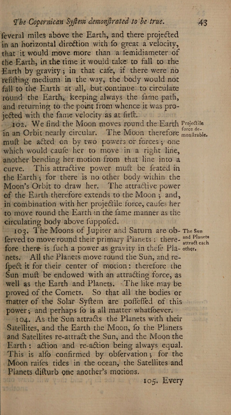 feveral miles above the Earth, and there projected in an horizontal direction with fo great a velocity, that ‘it would move more than ‘a femidiameter of the Earth, in the time it would take’ to fall to the Earth by gravity; in that cafe, if there were no yefifting medium in the way, the body would not fall to the Earth atvall, but-continve: to circulate round the Earth, keeping always the fame path, and returning to the point from whence it was pro- jetted with the fame velocity ‘as at firit. which would caufe her to move ina right line, curve. This attractive power muft be feated in the Earth; for there is no other body within the Moon’s Orbit to draw her. The attractive power to move round the Earth in the fame manner as the fpect it for their center of motion: therefore the Sun muft be endowed with an attracting force, as proved of the Comets. So that all the bodies or power ; and perhaps fo is all matter whatfoever. 104. As the Sun attracts the Planets with their Satellites, and the Earth the Moon, fo the Planets and Satellites re-attract the Sun, and the Moon the Farth: action and re-a¢ction being always equal. This is alfo confirmed by obfervation; for the Moon raifes tides in the ocean, the Satellites and Planets difturb one another’s motions. 105. Every