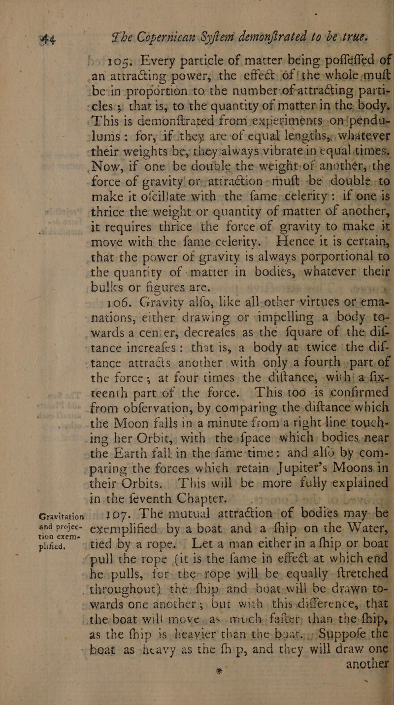 Gravitation and projec« tion exeme- plified, 105) Every particle of matter being poflefied of an attracting power, the effect. of! ‘the whole mult be:in proportion-to the number ofattracting parti- -cles'; that is; to the quantity of matter in the body. This is demonftrated from experiments..on/penda- clums : for, ifcthey are of equal lengths,,, whatever their weights be, they always vibrate in equal, times, Now, if one be double the weight:of anothér,:the force of gravity or -atiraction- mutt be double. to make it ofcillate with the fame. celerity: if one is thrice the weight or quantity of matter of another, it requires thrice the force of gravity to make it move with the fame celerity. Hence it is certain, that the power of gravity is always porportional to the quantity of -matter in bodies, whatever ae bulks or fieures are. eae 106. Gravity alfo, like all ebkiars virtues or ema- nations; either drawing or impelling a body. ta- wards a cenier, decreates as the fquare of the dit tance increafes: that is, a body at twice the dif- tance attracts another with only a fourth »part, of the force; at four times the diftance, | with: ar fixe teenth part of the force. This too is confirmed from obfervation, by comparing the-diftance which the Moon falls in a minute fcr a right line ‘touch- ing her Orbit,; with theofpace which bodies near the Earth fall in the fame-time: and alfo by com- pating the forces which retain. Jupiter's Moons in their Orbits. This will be more fully explained jn the feventh Chapsexe-..29 1 107. The mutual attraction of bodies may: P exemplified. by a boat and a-fhip on the. Water, -tied by a rope. Let a man either in a fhip or boat ‘pull the rope (a is the fame in effet at which end he pulls, fer the» rope will be, equally -ftrerched throughout) the: fhip and -boat.will be. drawn to- the boat will move,as. much, falter, than the, fhip, as the fhip is heayier — the beats; . Suppofe the beat as heavy as the fhip, and they will draw one another me * pe