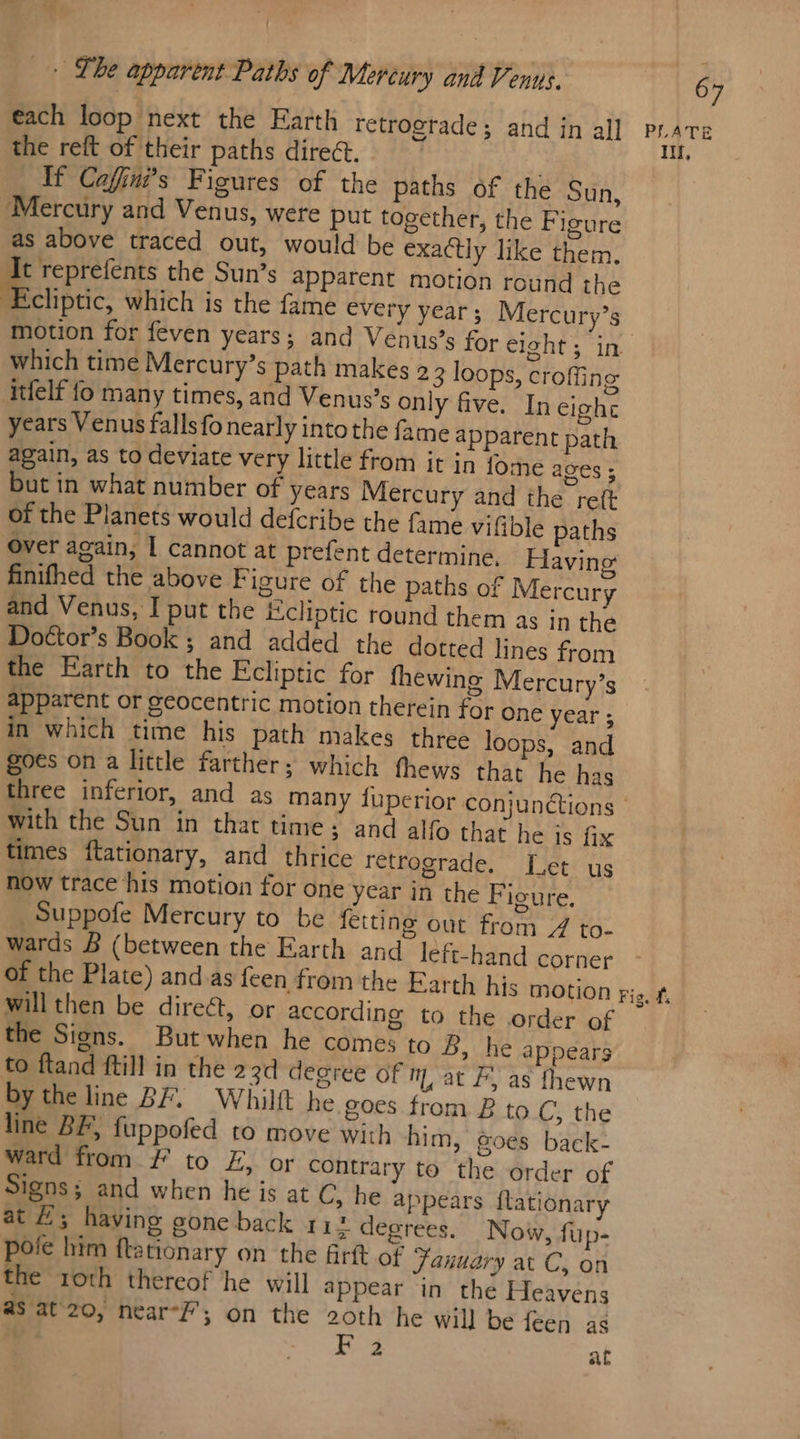 the reft of their paths direct. ) If Coffins Figures of the paths of the Sun, Mercury and Venus, were put together, the Figure as above traced out, would be exactly like them. Reet the Sun’s apparent motion round the ‘Ecliptic, which is the fame every year; Mercury’s which time Mercury’s path makes 23 loops, croffing itfelf fo many times, and Venus’s only five. In eight years Venus fallsfo nearly into the fame apparent path again, as to deviate very little from it in tome ages ; but in what number of years Mercury and the reft of the Planets would defcribe the fame vifible paths Over again, I cannot at prefent determine, Having finifhed the above Figure of the paths of Mercury and Venus, I put the Ecliptic round them as in the Doétor’s Book ; and added the dotted lines from the Earth to the Ecliptic for fhewing Mercury’s apparent or geocentric motion therein for one year ; in which time his path makes three loops, and goes on a little farther; which fhews that he has with the Sun in that time; and alfo that he is fix times ftationary, and thrice retrograde. Let us now trace his motion for one year in the Figure, _Suppofe Mercury to be fetting out from 4 to- wards B (between the Earth and left-hand corner will then be direct, or according to the order of the Signs. Butwhen he comes to B, he appears to ftand ftill in the 23d degree Of mat F, as fhewn by the line BF. Whilft he goes from B to C, the line BF, fuppofed to move with him, goes back- ward from ¥ to £, or contrary to the order of Signs; and when he is at C, he appears f{tationary at E; having gone back 1 1 degrees. Now, fup- pole him ftationary on the firft of january at C, on the roth thereof he will appear in the Heavens as at'20, near-F’; on the 2oth he will be feen as 2 at