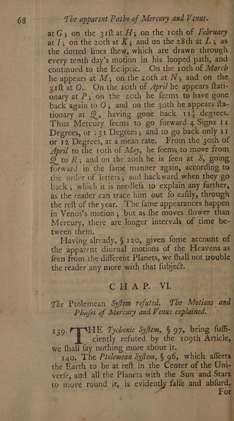 back again to O; and on the 3oth he appears ita- Thus Mercury feems to go forward 4 Signs 11 or 12 Degrees, at a mean rate. From the 3oth of April to the 10th of May, he feems to move from. 9 to R; and on the 2oth he is feen at 5, going back; which it is needlefs to explain any farther, as the reader.can trace him out fo eafily, through the reft of the year. The fame appearances happen in Venus’s motion; but as fhe moves: flower than Mercury, there are longer intervals of time be- tween them. the apparent diurnal motions of the Heavens as feen from the different Planets, we fhall not trouble the reader any more with that fubject. -_ CE A P...VE. Phafes of Mercury and Venus explained. I ide BR Tychonic Syftem, § 97, being fufh- ciently refuted by the 1ogth Article, we fhall fay nothing more about it. : 140. The Ptolemean Sy/tem, § 96, which afferts the Earth to be at reft in the Center of the Uni- verfe, ard all the Planets with the Sun and Stars to move round. it, is evidently falfe and abfurd. | FO ial | For PE Fe